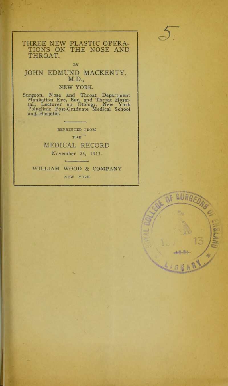 TIONS ON THE NOSE AND THROAT. BV JOHN EDMUND MACKENTY, M.D, NEW YORK. Surgeon, Nose and Throat Department Manhattan Eye, Ean and Throat Hospi- tal; Lecturer on Otology, New York Polyclinic Post-Graduate Medical School and Hospital. REPRINTED FROM THE MEDICAL RECORD November 25, 1911. WILLIAM WOOD & COMPANY NEW YORK