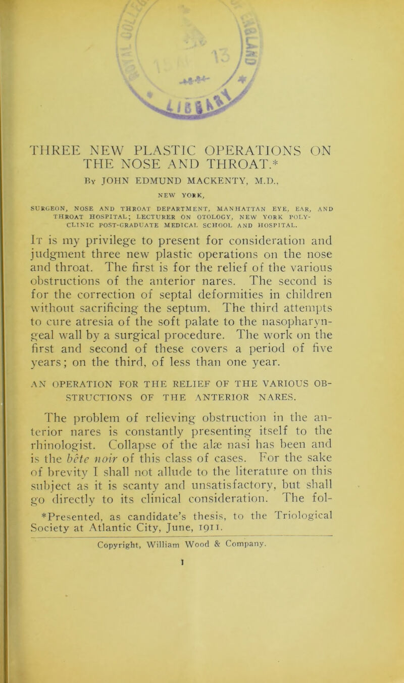 THREE NEW PLASTiC (3PERATJONS ON THE NOSE AND TPIROAT.* Ey JOHN EDMUND MACKENTY, M.D., NEW YOKK, SURGEON, NOSE AND THROAT DEPARTMENT, MANHATTAN EYE. EAR, AND THROAT HOSPITAL; LECTURER ON OTOLOGY, NEW YORK POI.Y- CLINIC POST-GRADUATE MEDICAL SCHOOL AND HOSPITAL. It is my privilege to present for consideration and judgment three new plastic operations on the nose and throat. The first is for the relief of the various obstructions of the anterior nares. The second is for the correction of septal deformities in children without sacrificing the septum. The third attemi)ts to cure atresia of the soft palate to the nasopharyn- geal wall by a surgical procedure. The work on the first and second of these covers a period of five years; on the third, of less than one year. AN OPERATION FOR THE RELIEF OF THE VARIOUS OB- STRUCTIONS OF THE ANTERIOR NARES. The ]iroblem of relieving obstruction in the an- terior nares is constantly presenting itself to the rhinologist. Collajise of the alae nasi has been and is the bcte nnir of this class of cases. Eor the sake of brevity I shall not allude to the literature on this subject as it is .scanty and unsatisfactory, but shall go directly to its clinical consideration. The fol- *Presented, as candidate’s thesi.s, to the Triological Society at Atlantic City, June, 1911. Copyright, William Wood & Company.