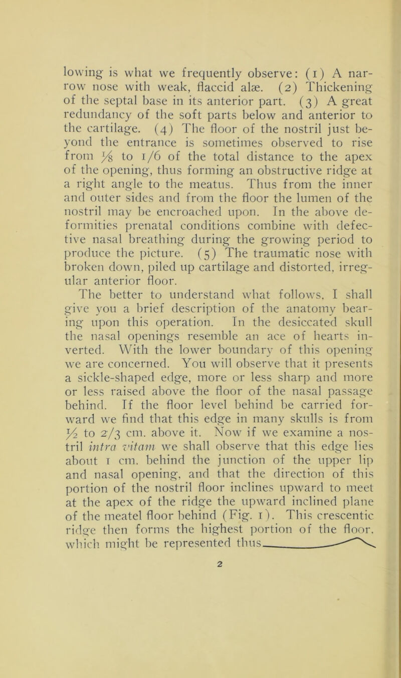 lowing is what we frequently observe: (i) A nar- row nose with weak, flaccid alae. (2) Thickening of the septal base in its anterior part. (3) A great redundancy of the soft parts below and anterior to the cartilage. (4) The floor of the nostril just be- yond the entrance is sometimes observed to rise from to 1/6 of the total distance to the apex of the opening, thus forming an obstructive ridge at a right angle to the meatus. Thus from the inner and outer sides and from the floor the lumen of the nostril may be encroached upon. In the above de- formities prenatal conditions combine with defec- tive nasal breathing during the growing period to produce the picture. (5) The traumatic nose with broken down, piled up cartilage and distorted, irreg- ular anterior floor. 'Fhe better to understand what follows. I shall give you a brief description of the anatomy bear- ing upon this operation. In the desiccated skull the nasal openings resemble an ace of hearts in- verted. With the lower boundary of this opening we are concerned. You will observe that it ])resents a sickle-shaped edge, more or less sharp and more or less raised above the floor of the nasal passage behind. If the floor level behind be carried for- ward we find that this edge in many skulls is from to 2/3 cm. above it. Now if we examine a nos- tril infra vitarn we shall observe that this edge lies about T cm. behind the junction of the upper li]) and nasal opening, and that the direction of this portion of the nostril floor inclines upward to meet at the apex of the ridge the upward inclined plane of the meatel floor behind (Fig. i). This crescentic ridge then forms the highest ]:>ortion of the floor, which might be represented thus