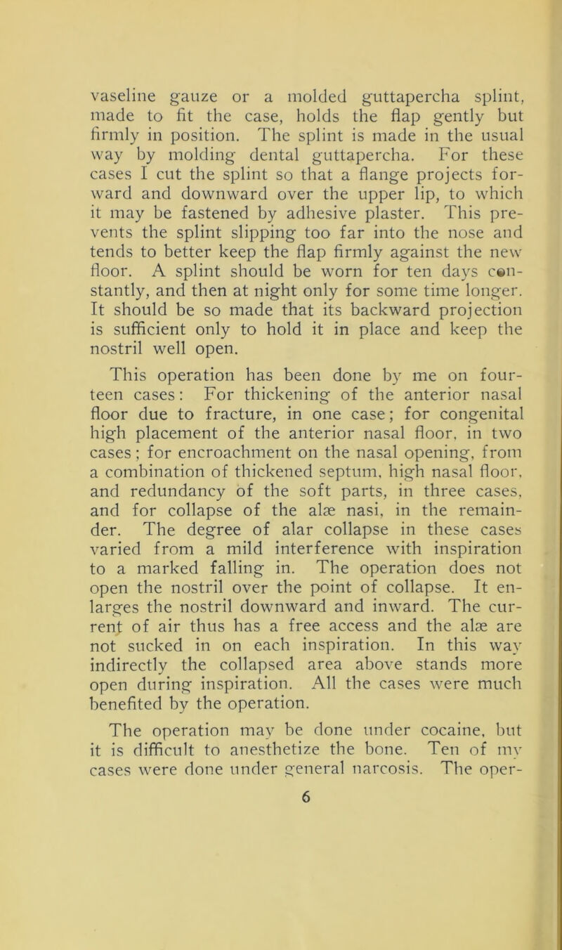 vaseline gauze or a molded guttapercha splint, made to fit the case, holds the flap gently but firmly in position. The splint is made in the usual way by molding dental guttapercha. For these cases I cut the splint so that a flange projects for- ward and downward over the upper lip, to which it may be fastened by adhesive plaster. This pre- vents the splint slipping too far into the nose and tends to better keep the flap firmly against the new floor. A splint should be worn for ten days c«n- stantly, and then at night only for some time longer. It should be so made that its backward projection is sufficient only to hold it in place and keep the nostril well open. This operation has been done by me on four- teen cases: For thickening of the anterior nasal floor due to fracture, in one case; for congenital high placement of the anterior nasal floor, in two cases; for encroachment on the nasal opening, from a combination of thickened septum, high nasal floor, and redundancy of the soft parts, in three cases, and for collapse of the alse nasi, in the remain- der. The degree of alar collapse in these cases varied from a mild interference with inspiration to a marked falling in. The operation does not open the nostril over the point of collapse. It en- larges the nostril downward and inward. The cur- rent of air thus has a free access and the alse are not sucked in on each inspiration. In this way indirectly the collapsed area above stands more open during inspiration. All the cases were much benefited by the operation. The operation may be done under cocaine, but it is difficult to anesthetize the bone. Ten of my cases were done under general narcosis. The oper-