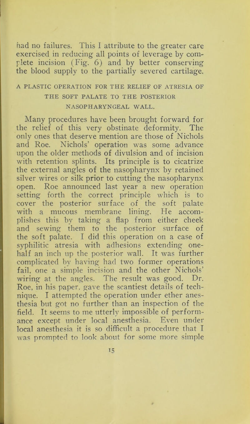 had no failures. This 1 attribute to the greater care exercised in reducing all points of leverage by com- plete incision (Fig. 6) and by better conserving the blood supply to the partially severed cartilage. A PLASTIC OPERATION FOR THE RELIEF OF ATRESIA OF THE SOFT PALATE TO THE POSTERIOR NASOPHARYNGEAL WALL. Many procedures have been brought forward for the relief of this very obstinate deformity. The only ones that deserve mention are those of Nichols and Roe. Nichols’ operation was some advance upon the older methods of divulsion and of incision with retention splints. Its principle is to cicatrize the external angles of the nasopharynx by retained silver wires or silk prior to cutting the nasopharynx open. Roe announced last year a new operation setting forth the correct principle which is to cover the posterior surface of the soft palate with a mucous membrane lining. He accom- plishes this by taking a flap from either cheek and sewing them to the posterior surface of the soft palate. I did this operation on a case of syphilitic atresia with adhesions extending one- half an inch up the posterior wall. It was further complicated by having had two former operations fail, one a simple incision and the other Nichols’ wiring at the angles. The result was good. Dr. Roe, in his paper, gave the .scantiest details of tech- nique. I attempted the operation under ether anes- thesia but got no further than an inspection of the field. It seems to me utterly impossible of perform- ance except under local anesthesia. Even under local anesthesia it is so difficult a procedure that I was prompted to look about for some more simple ^5