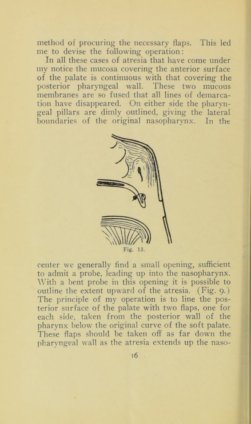 method of procuring the necessary flaps. This led me to devise the following operation; In all these cases of atresia that have come under my notice the mucosa covering the anterior surface of the palate is continuous with that covering the posterior pharyngeal wall. These two mucous membranes are so fused that all lines of demarca- tion have disappeared. On either side the pharyn- geal pillars are dimly outlined, giving the lateral boundaries of the original nasopharynx. In the center we generally find a small opening, sufficient to admit a probe, leading up into the nasopharynx. W'ith a bent probe in this opening it is possible to outline the extent upward of the atresia. (Fig. 9.) The principle of my operation is to line the pos- terior surface of the palate with two flaps, one for each side, taken from the posterior wall of the pharynx below the original curve of the soft palate. These flaps should be taken off as far down the pharvngeal wall as the atresia extends up the naso- t6