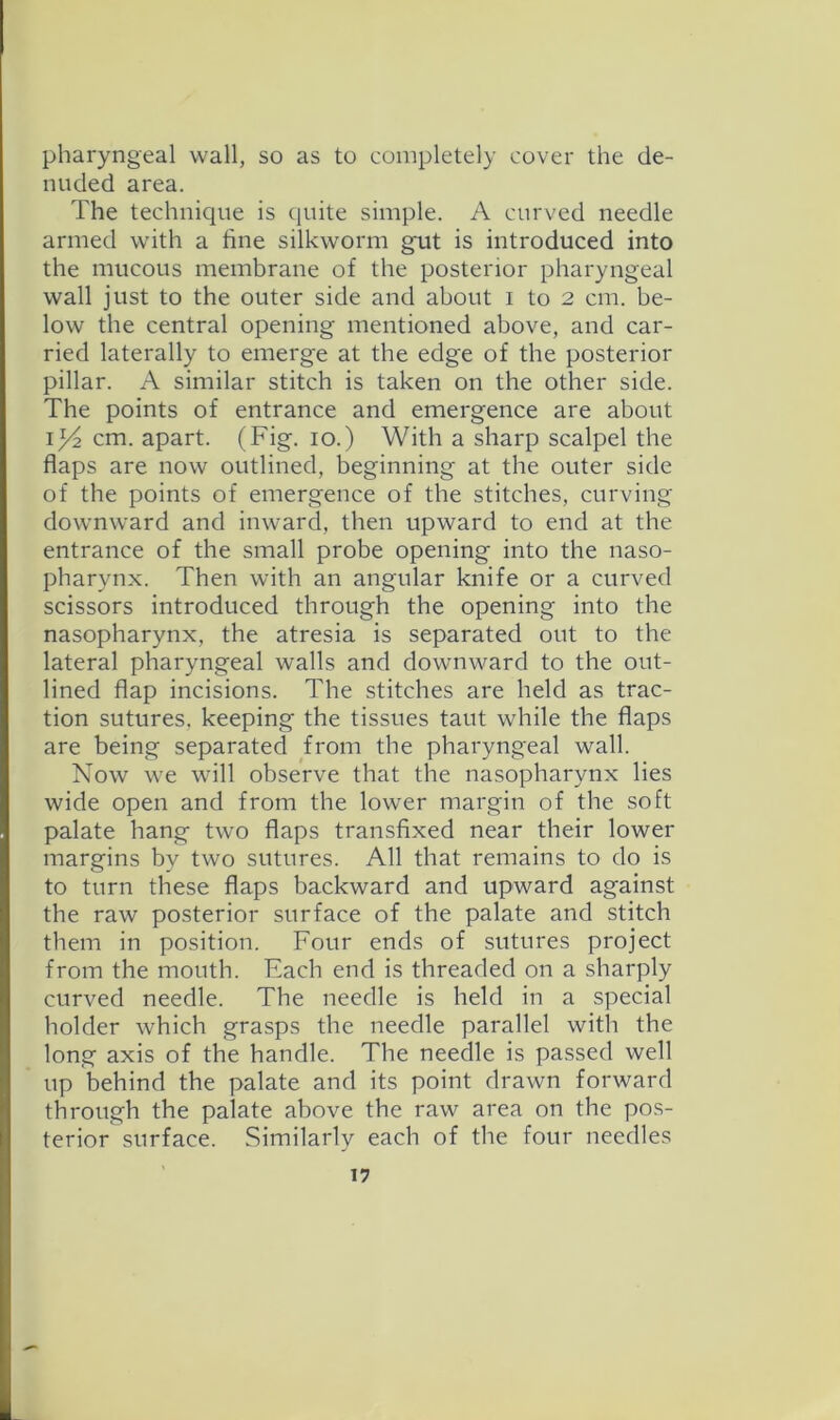 pharyngeal wall, so as to completely cover the de- nuded area. The technique is quite simple. A curved needle armed with a fine silkworm gmt is introduced into the mucous membrane of the posterior pharyngeal wall just to the outer side and about i to 2 cm. be- low the central opening mentioned above, and car- ried laterally to emerge at the edge of the posterior pillar. A similar stitch is taken on the other side. The points of entrance and emergence are about 134 cm. apart. (Fig. 10.) With a sharp scalpel the flaps are now outlined, beginning at the outer side of the points of emergence of the stitches, curving downward and inward, then upward to end at the entrance of the small probe opening into the naso- pharynx. Then with an angular knife or a curved scissors introduced through the opening into the nasopharynx, the atresia is separated out to the lateral pharyngeal walls and downward to the out- lined flap incisions. The stitches are held as trac- tion sutures, keeping the tissues taut while the flaps are being separated from the pharyngeal wall. Now we will observe that the nasopharynx lies wide open and from the lower margin of the soft palate hang two flaps transfixed near their lower margins by two sutures. All that remains to do is to turn these flaps backward and upward against the raw posterior surface of the palate and stitch them in position. Four ends of sutures project from the mouth. Each end is threaded on a sharply curved needle. The needle is held in a special holder which grasps the needle parallel witli the long axis of the handle. The needle is passed well up behind the palate and its point drawn forward through the palate above the raw area on the pos- terior surface. Similarly each of the four needles