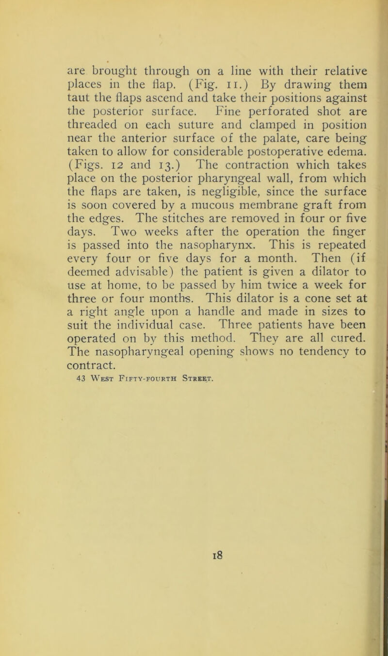 are brought through on a line with their relative places in the hap. (Fig. ii.) By drawing them taut the haps ascend and take their positions against the posterior surface. Fine perforated shot are threaded on each suture and clamped in position near the anterior surface of the palate, care being taken to allow for considerable postoperative edema. (Figs. 12 and 13.) The contraction which takes place on the posterior pharyngeal wall, from which the haps are taken, is negligible, since the surface is soon covered by a mucous membrane graft from the edges. The stitches are removed in four or hve days. Two weeks after the operation the hnger is passed into the nasopharynx. This is repeated every four or hve days for a month. Then (if deemed advisable) the patient is given a dilator to use at home, to be passed by him twice a week for three or four months. This dilator is a cone set at a right angle upon a handle and made in sizes to suit the individual case. Three patients have been operated on by this method. They are all cured. The nasopharyngeal opening shows no tendency to contract. 43 West Fifty-fourth Street.