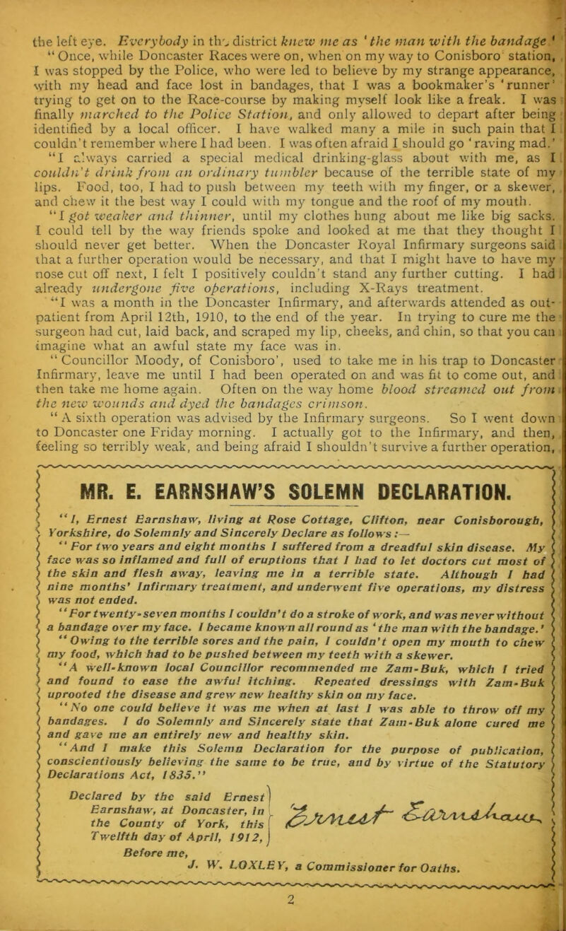 the left eye. Everybody in tlr^ district knew me as ‘ the man with the bandage ' “ Once, while Doncaster Races were on, when on my way to Conisboro station, I was stopped by the Police, who were led to believe by my strange appearance, with my head and face lost in bandages, that I was a bookmaker’s ‘runner’ trying to get on to the Race-course by making myself look like a freak. I was finally marched to the Police Station, and only allowed to depart after being identified by a local officer. I have walked many a mile in such pain that I couldn’t remember where I had been. I was often afraid I should go ‘ raving mad.’ “I always carried a special medical drinking-glass about with me, as I couldn't drink from an ordinary tumbler because of the terrible state of my lips. Food, too, I had to push between my teeth with my finger, or a skewer, and chew it the best way I could with my tongue and the roof of my mouth. I got weaker and thinner, until my clothes hung about me like big sacks. I could tell by the way friends spoke and looked at me that they thought I should never get better. When the Doncaster Royal Infirmary surgeons said that a further operation would be necessary, and that I might have to have my nose cut off next, I felt I positively couldn’t stand any further cutting. I had already undergone five operations, including X-Rays treatment. “I was a month in the Doncaster Infirmary, and afterwards attended as out- patient from April 12th, 1910, to the end of the year. In trying to cure me the surgeon had cut, laid back, and scraped my lip, cheeks, and chin, so that you can imagine what an awful state my face was in. “Councillor Moody, of Conisboro’, used to take me in his trap to Doncaster Infirmary, leave me until I had been operated on and was fit to come out, and then take me home again. Often on the way home blood streamed out from the new wounds and dyed the bandages crimson. “ A sixth operation was advised by the Infirmary surgeons. So I went down to Doncaster one Friday morning. I actually got to the Infirmary, and then, feeling so terribly weak, and being afraid I shouldn’t survive a further operation, MR. E. EARNSHAW’S SOLEMN DECLARATION. “I, Ernest Earnshaw, living at Rose Cottage, Clifton, near Conisborougb, Yorkshire, do Solemnly and Sincerely Declare as follows “ For two years and eight months I suffered from a dreadful skin disease. My face was so inflamed and full of eruptions that I had to let doctors cut most of the skin and flesh away, leaving me in a terrible state. Although I bad nine months’ Infirmary treatment, and underwent five operations, my distress was not ended. “ For twenty-seven months I couldn’t do a stroke of work, and was never without a bandage over my face. I became known all round as ‘the man with the bandage.’ “ Owing to the terrible sores and the pain, l couldn’t open my mouth to chew my food, which had to be pushed between my teeth with a skewer. “A well-known local Councillor recommended me Zam-Buk, which I tried and found to ease the awfu! itching. Repeated dressings with Zam-Buk uprooted the disease and grew new healthy skin on my face. “No one could believe it was me when at last I was able to throw off my bandages. I do Solemnly and Sincerely state that Zam-Buk alone cured me and gave me an entirely new and healthy skin. “And I make this Solemn Declaration for the purpose of publication, conscientiously believing the same to be true, and by virtue of the Statutory Declarations Act, 1835.’’ Declared by the said Ernest) Earnshaw, at Doncaster, In ^ „ „ „ , vC* A A „ . ^ the County of York, this f f&JVVLCdsI \ Twelfth day of April, 1912, Before me, J. W. LOXLEY, a Commissioner for Oaths.