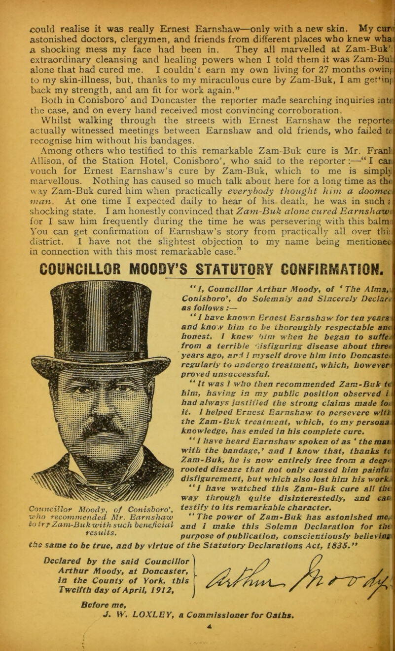 could realise it was really Ernest Earnshaw—only with a new skin. My cur! astonished doctors, clergymen, and friends from different places who knew wha a shocking mess my face had been in. They all marvelled at Zam-Buk' extraordinary cleansing and healing powers when I told them it was Zam-Bu! alone that had cured me. I couldn’t earn my own living for 27 months owin) to my skin-illness, but, thanks to my miraculous cure by Zam-Buk, I am gebinj back my strength, and am fit for work again.” Both in Conisboro’ and Doncaster the reporter made searching inquiries int( the case, and on every hand received most convincing corroboration. Whilst walking through the streets with Ernest Earnshaw the reporte actually witnessed meetings between Earnshaw and old friends, who failed t< recognise him without his bandages. Among others who testified to this remarkable Zam Buk cure is Mr. Fran! Allison, of the Station Hotel, Conisboro’, who said to the reporter:—“I car vouch for Ernest Earnshaw’s cure by Zam-Buk, which to me is simph marvellous. Nothing has caused so much talk about here for a long time as thf way Zam-Buk cured him when practically everybody thought him a doomet wan. At one time I expected daily to hear of his death, he was in such s shocking state. I am honestly convinced that Zam-Buk alone cured Earnshawi for I saw him frequently during the time he was persevering with this balm You can get confirmation of Earnshaw’s story from practically all over tfii: district. I have not the slightest objection to my name being mentionec in connection with this most remarkable case.” COUNCILLOR MOODY’S STATUTORY CONFIRMATION. “I, Councillor Arthur Moody, of ‘The Alma, Conisboro’, do Solemnly and Sincerely Declar, as follows:— “I have known Ernest Earnshaw for ten years i and know him to be thoroughly respectable am honest, 1 knew him when he began to suffe r from a terrible his figuring disease about tbre< years ago, and 1 myself drove him into Doncaste, regularly to undergo treatment, which, however proved unsuccessful. “It was 1 who then recommended Zam-Buk tv him, having in my public position observed 1 had always justified the strong claims made fo> it. 1 helped Ernest Earnshaw to persevere wltt the Zam-Buk treatment, which, to my persona knowledge, has ended in his complete cure. “I have heard Earnshaw spoken of as 4 the mat i with the bandage,’ and 1 know that, thanks tt Zam-Buk, he Is now entirely free from a deep-i rooted disease that not only caused him painfu 1 disfigurement, but which also lost him his work. ( “I have watched this Zam-Buk cure aii tin way through quite disinterestedly, and cat Councillor Moody, of Conisboro’, testify to its remarkable character, who recommended Mr. Earnshaw “The power of Zam-Buk has astonished me, to try Zam-Buk with such beneficial aad I make this Solemn Declaration for tin results. purpose of publication, conscientiously believint the same to be true, and by virtue of the Statutory Declarations Act, 1835. ” Declared by the said Councillor Arthur Moody, at Doncaster, in the County of York, this Twelfth day of April, 1912, Before me, J. \Y. LOXLEY, a Commissioner for Oaths.