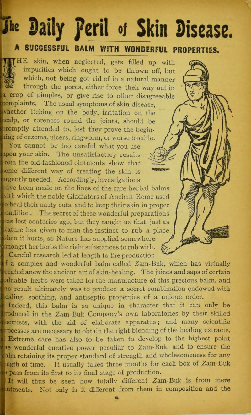 She Daily peril of Skin Disease, A SUCCESSFUL BALM WiTH WONDERFUL PROPERTIES. SHE skin, when neglected, gets filled up with impurities which ought to be thrown off, but which, not being got rid of in a natural manner o through the pores, either force their way out in i crop of pimples, or give rise to other disagreeable complaints. The usual symptoms of skin disease, vhether itching on the body, irritation on the calp, or soreness round the joints, should be promptly attended to, lest they prove the begin- ling of eczema, ulcers, ringworm, or worse trouble. You cannot be too careful what' you use pon your skin. The unsatisfactory results rom the old-fashioned ointments show that ome different way of treating the skin is irgently needed. Accordingly, investigations lave been made on the lines of the rare herbal balms vit h which the noble Gladiators of Ancient Rome used o heal their nasty cuts, and to keep their skin in proper oudition. The secret of these wonderful preparations ■ as lost centuries ago, but they taught us that, just as sature has given to man the instinct to rub a place /hen it hurts, so Nature has supplied somewhere mongst her herbs the right substances to rub with. Careful research led at length to the production f a complex and wonderful balm called Zam-Buk, which has virtually rented anew the ancient art of skin-healing. The juices and saps of certain aluable herbs were taken for the manufacture of this precious balm, and ie result ultimately was to produce a secret combination endowed with ealing, soothing, and antiseptic properties of a unique order. Indeed, this balm is so unique in character that it can only be roduced in the Zam-Buk Company’s own laboratories by their skilled aemists, with the aid of elaborate apparatus; and many scientific t'oeesses are necessary to obtain the right blending of the healing extracts. Extreme care has also to be taken to develop to the highest point le wonderful curative power peculiar to Zam-Buk, and to ensure the aim retaining its proper standard of strength and wholesomeness for any ngth of time. It usually takes three months for each box of Zam-Buk > pass from its first to its final stage of production. It will thus be seen how totally different Zam-Buk is from mere utments. Not only is it different from them in composition and the