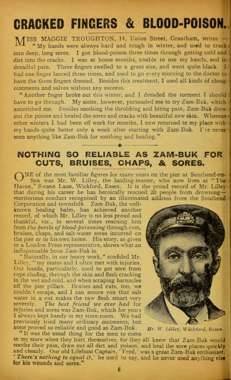 CRACKED FINGERS & BLOOD-POISON. TV/flSS MAGGIE TROUGHTON, 14, Union Street, Grantham, writes:— J-’-L “My hands were always hard and rough in winter, and used to crack into deep, long sores. I got blood-poison three times through getting cold and I dirt into the cracks. I was at home months, unable to use my hands, and in j dreadful pain. Three fingers swelled to a great size, and went quite black. I had one finger lanced three times, and used to go every morning to the doctor to have the three fingers dressed. Besides this treatment, I used all kinds of cheap ointments and salves without any success. “Another finger broke out this winter, and I dreaded the torment I should have to go through. My sister, however, persuaded me to try Zam-Buk, which astonished me. Besides soothing the throbbing and biting pain, Zam-Buk drew out the poison and healed the sores and cracks with beautiful new skin. Whereas other winters I had been off work for months, I now returned to my place with my hands quite better only a week after starting with Zam-Buk. I’ve never j seen anything like Zam-Buk for soothing and healing.” _ NOTHING SO RELIABLE AS ZAM-BUK FOR CUTS, BRUISES, CHAPS, & SORES. ONE of the most familiar figures for many years on the pier at Southend-on- Sea was Mr. W. Lilley, the landing-master, who now lives at “ The Haven,” Swann Lane, Wickford, Essex. It is the proud record of Mr. Lilley that during his career he has heroically rescued 20 people from drowning— meritorious conduct recognised by an illuminated address from the Southend Corporation and townsfolk. Zam-Buk, the well- known healing balm, has achieved another record, of which Mr. Lilley is no less proud and thankful, viz., in several times rescuing him from the perils of blood-poisoning through cuts, bruises, chaps, and salt-water sores incurred on the pier or in his own home. His story, as given to a London Press representative, shows what an indispensable boon Zam-Buk is. “Naturally, in our heavy wrork,” confided Mr. Lilley, “my mates and I often met with injuries. Our hands, particularly, used to get sore from rope chafing, through the skin and flesh cracking in the wet and cold, and when scraping barnacles off the pier pillars. Bruises and cuts, too, we couldn’t escape, and I can assure you that salt water in a cut makes the raw flesh smart very severely. The best friend zve ever had for injuries and sores was Zam-Buk, which for years 1 always kept handy in my store-room. We had previously tried many ordinary ointments, but none proved so reliable and good as Zam-Buk. Ur. W. Lilley, Wickford, Essex. It was the usual thing for the men to come to my store when they hurt themselves, for they all knew that Zam-Buk would soothe their pain, draw out all dirt and poison, and heal the sore places quickly and cleanly. Our old Lifeboat Captain, ' Fred,’ was a great Zam-Buk enthusiast. * There's nothing to equal it,' he used to say, and he never used anything else for his wounds and sores.”