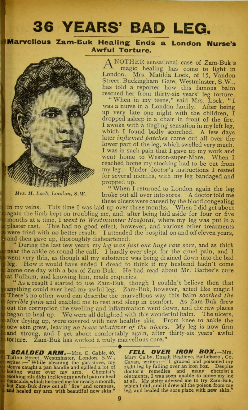 36 YEARS’ BAD LEG. Marvellous Zam-Buk Healing Ends a London Nurse’s Awful Torture. A NOTHER sensational ease of Zam-Buk's ^ magic healing has come to light in London. Mrs. Matilda Lock, of 15, Vandon Street, Buckingham Gate, Westminster, S.W., has told a reporter how this famous bairn rescued her from thirty-six years' leg torture. “When in my teens,” said Mrs. Lock, “I was a nurse in a London family. After being up very late one night with the children, I dropped asleep in a chair in front of the fire. I awoke with a tingling sensation in my left leg, which I found badly scorched. A few days later inflamed patches came out all over the lower part of the leg, which swelled very much. I was in such pain that I gave up my work and went home to Weston-super-Mare. When I reached home my stocking had to be cut from my leg. Under doctor’s instructions I rested for several months, with my leg bandaged and propped up. “ When I returned to London again the leg broke out all over into sores. A doctor told me these ulcers were caused by the blood congealing in my veins. This time I was laid up over three months. When I did get about again the limb kept on troubling me, and, after being laid aside for four or five months at a time, I went to Westminster Hospital, where my leg was put in a plaster cast. This had no good effect, however, and various other treatments were tried with no better result. I attended the hospital on and off eleven years, and then gave up, thoroughly disheartened. “ During the last few years my leg was just one huge raw sore, and as thick near the ankle as round the calf. I hardly ever slept for the cruel pain, and I went very thin, as though all my substance was being drained down into the bad leg. How it would have ended I dread to think if my husband hadn't come home one day with a box of Zam-Buk. He had read about Mr. Barber’s cure at Fulham, and knowing him, made enquiries. “ As a result I started to use Zam-Buk, though I couldn't believe then that anything could ever heal my awful leg. Zam-Buk, however, acted like magic ! There's no other word can describe the marvellous way this balm soothed the terrible pain and enabled me to rest and sleep in comfort. As Zam-Buk drew out the corruption the swelling and inflammation went down, and the raw places began to heal up. We were all delighted with this wonderful balm. The ulcers, after drying up, were covered with new healthy skin. From knee to ankle the new skin grew, leaving no trace <whatever of the ulcers. My leg is now firm and strong, and I get about comfortably again, after thirty-six years’ awful torture. Zam-Buk has worked a truly marvellous cure.” SCALDED ARM.-Mrs. C. Gable. 40, Tufton Street, Westminster. London, S.W., writes:—While cleaning the gas-stove, my sleeve caught a pan handle and spilled a lot of boiling water over my arm. Chemist’s soothing oils didn't relieve my awful pain or heal the scalds, which tortured me for nearly a month, but Zam-Buk drew out all ' fire ' and soreness, *nd healed my arm with beautiful new skin.” FELL OVER IRON BOX Mrs. Mary Calby, Enagh Beglieve, Bailieboro', Co. Cavan, writes :— I grazed and poisoned my right leg by falling over an iron box. Despite doctor's remedies and many chemist's ointments, I was soon unable to move my leg at all. My sister advised me to try Zam-Buk, which I did, and it drew all the poison from my leg, and healed the sore place with new skin.