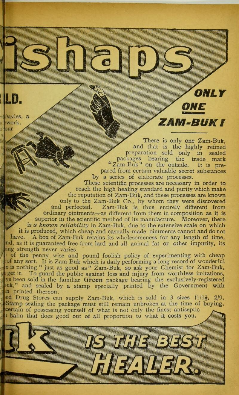 ONLY ONE ZAM-BUKI / There is only one Zam-Buk, and that is the highly refined preparation sold only in sealed packages bearing the trade mark “Zam-Buk” on the outside. It is pre- pared from certain valuable secret substances by a series of elaborate processes. These scientific processes are necessary in order to reach the high healing standard and purity which make the reputation of Zam-Buk, and these processes are known only to the Zam-Buk Co., by whom they were discovered and perfected. Zam-Buk is thus entirely different from ordinary ointments—as different from them in composition as it is superior in the scientific method of its manufacture. Moreover, there is a known reliability in Zam-Buk, due to the extensive scale on which it is produced, which cheap and casually-made ointments cannot and do not have. A box of Zam-Buk retains its wholesomeness for any length of time, nd, as it is guaranteed free from lard and all animal fat or other impurity, its ing strength never varies. of the penny wise and pound foolish policy of experimenting with cheap of any sort. It is Zam-Buk which is daily performing a long record of wonderful e is nothing “ just as good as ” Zam-Buk, so ask your Chemist for Zam-Buk, get it. To guard the public against loss and injury from worthless imitations, ys been sold in the familiar Green package bearing the exclusively-registered ■uk,” and sealed by a stamp specially printed by the Government with n printed thereon. ed Drug Stores can supply Zam-Buk, which is sold in 3 sizes (l/lJ, 2/9, Stamp sealing the package must still remain unbroken at the time of buying, certain of possessing yourself of what is not only the finest antiseptic balm that does good out of all proportion to what it costs you.