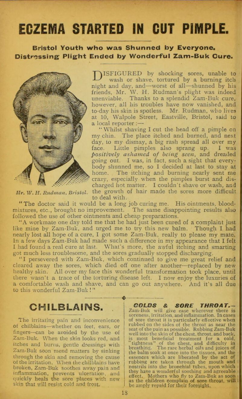 ECZEMA STARTED IN CUT PIMPLE. Bristol Youth who was Shunned by Everyone. Distressing Plight Ended by Wonderful Zam-Buk Cure. DISFIGURED by shocking sores, unable to wash or shave, tortured by a burning itch night and day, and—worst of all—shunned by his friends, Mr. W. H. Rudman’s plight was indeed unenviable. Thanks to a splendid Zam-Buk cure, however, all his troubles have now vanished, and to-day his skin is spotless. Mr. Rudman, who lives at 10, Walpole Street, Eastville, Bristol, said to a local reporter :— “ Whilst shaving I cut the head off a pimple on my chin. The place itched and burned, and next day, to my dismay, a big rash spread all over my face. Little pimples also sprang up. I was positively ashamed of being seen, and dreaded going out. I was, in fact, such a sight that every- body shunned me, so I decided at last to stay at home. The itching and burning nearly sent me crazy, especially when the pimples burst and dis- charged hot matter. I couldn't shave or wash, and Mr. \V. H. Rudman, Bristol. the growth of hair made the sores more difficult to deal with. “The doctor said it would be a long job curing me. His ointments, blood- mixtures, etc., brought no improvement. The same disappointing results also followed the use of other ointments and cheap preparations. “A workmate one day told me that he had just been cured of a complaint just like mine by Zam-Buk, and urged me to try this new balm. Though I had nearly lost all hope of a cure, I got some Zam-Buk, really to please my mate. In a few days Zam-Buk had made such a difference in my appearance that I felt I had found a real cure at last. What’s more, the awful itching and smarting got much less troublesome, and the sores gradually stopped discharging. “I persevered with Zam-Buk, which continued to give me great relief and cleared away the sores, which died off one after another-—replaced by new healthy skin. All over my face this wonderful transformation took place, until there wasn’t a trace of the torturing disease left. I now enjoy the luxuries of a comfortable wash and shave, and can go out anywhere. And it’s all due to this wonderful Zam-Buk ! ” CHILBLAINS. The irritating pain and inconvenience of chilblains—whether on feet, ears, or fingers—can be avoided by the use of Zam-Buk. When the skin looks red, and itches and burns, gentle dressings with Zam-Buk soon mend matters by sinking through the skin and removing the cause of the irritation. When the chilblains have broken, Zam-Buk soothes away pain and inflammation, prevents ulceration, and quickly heals the sore places with new skin that will resist cold and frost. COLDS & SORE THRO AT.- Zam-Buk will give ease wherever there is soreness, irritation, and inflammation. Incases of sore throat it is particularly effective when rubbed on the sides of the throat as near the seat of the pain as possible. Rubbing Zam-Buk well into the skin of the chest, throat, and back, is most beneficial treatment for a cold, “tightness” of the chest, and difficulty in breathing. The rare herbal oils and juices of the balm soak at once into the tissues, and the essences which are liberated by the act of rubbing are taken through the mouth and nostrils into the bronchial tubes, upon which they have a wonderful soothing and agreeable effect. Mothers who fly to Zam-Buk as soon as the children complain of sore throat, will be amply repaid for their foresight, IS