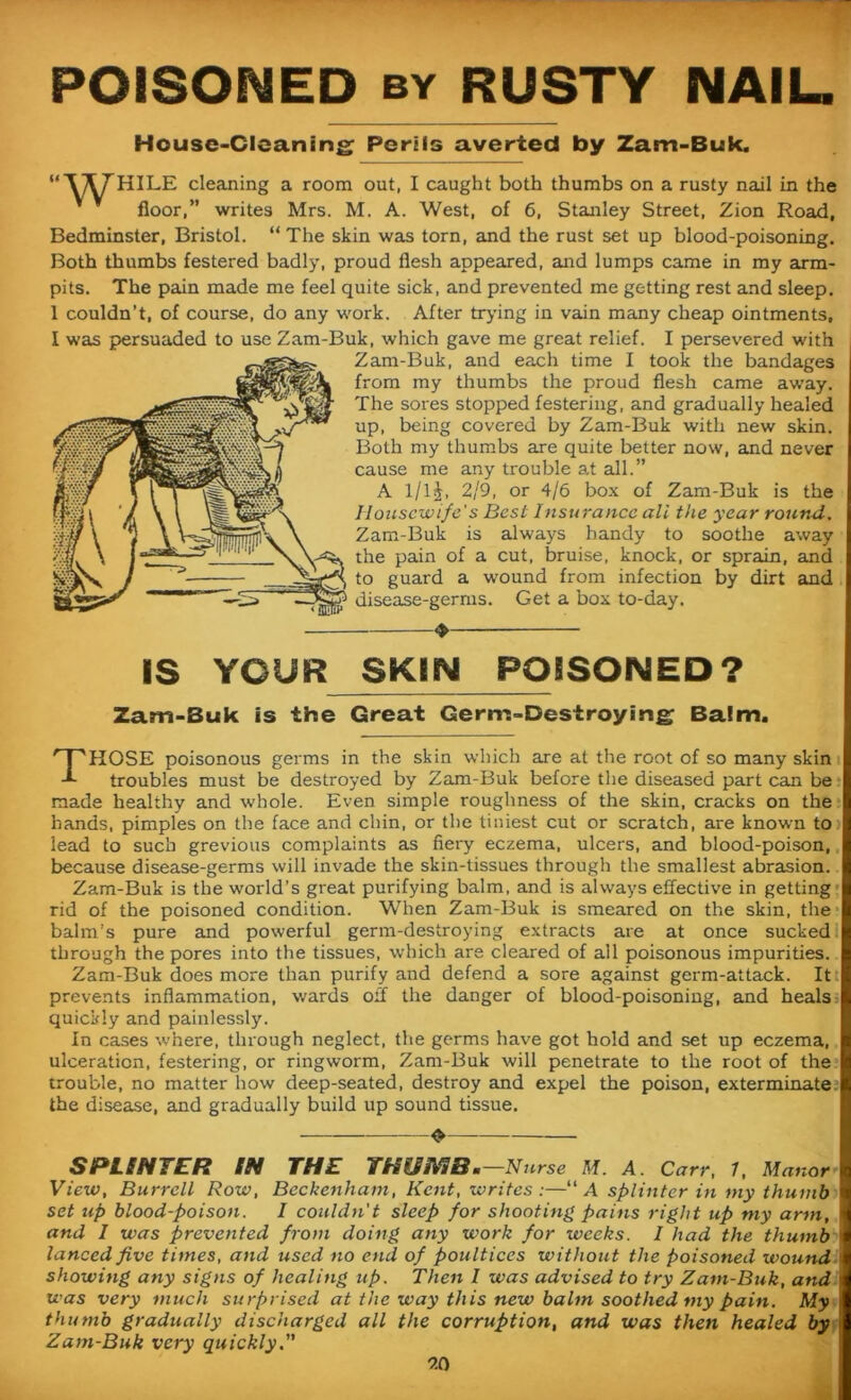 POISONED by RUSTY NAIL. House-Cleaning Perils averted by Zam-Buk, Wf HILE cleaning a room out, I caught both thumbs on a rusty nail in the floor,” writes Mrs. M. A. West, of 6, Stanley Street, Zion Road, Bedminster, Bristol. “ The skin was torn, and the rust set up blood-poisoning. Both thumbs festered badly, proud flesh appeared, and lumps came in my arm- pits. The pain made me feel quite sick, and prevented me getting rest and sleep. 1 couldn’t, of course, do any work. After trying in vain many cheap ointments, I was persuaded to use Zam-Buk, which gave me great relief. I persevered with Zam-Buk, and each time I took the bandages from my thumbs the proud flesh came away. The sores stopped festering, and gradually healed up, being covered by Zam-Buk with new skin. Both my thumbs are quite better now, and never cause me any trouble at all.” A l/lj, 2/9, or 4/6 box of Zam-Buk is the Housewife's Best Insurance all the year round. Zam-Buk is always bandy to soothe away the pain of a cut, bruise, knock, or sprain, and to guard a wound from infection by dirt and disease-germs. Get a box to-day. ♦ IS YOUR SKIN POSSQIMEP? Zam-Buk is the Great Germ-Destroying Balm. THOSE poisonous germs in the skin which are at the root of so many skin troubles must be destroyed by Zam-Buk before the diseased part can be made healthy and whole. Even simple roughness of the skin, cracks on the hands, pimples on the face and chin, or the tiniest cut or scratch, are known to lead to such grevious complaints as fiery eczema, ulcers, and blood-poison, because disease-germs will invade the skin-tissues through the smallest abrasion. Zam-Buk is the world’s great purifying balm, and is always effective in getting rid of the poisoned condition. When Zam-Buk is smeared on the skin, the balm's pure and powerful germ-destroying extracts are at once sucked through the pores into the tissues, which are cleared of all poisonous impurities. Zam-Buk does more than purify and defend a sore against germ-attack. Itt prevents inflammation, wards off the danger of blood-poisoning, and heals; quickly and painlessly. In cases where, through neglect, the germs have got hold and set up eczema, ulceration, festering, or ringworm, Zam-Buk will penetrate to the root of the trouble, no matter how deep-seated, destroy and expel the poison, exterminate the disease, and gradually build up sound tissue. O SPLINTER IN THE THISNIB ■—Nurse M. A. Carr, 1, Manor! View, Burrell Row, Beckenham, Kent, writes :—“ A splinter in my thumb set up blood-poison. I couldn't sleep for shooting pains right up my arm, and I was prevented from doing any work for weeks. I had the thumb i lanced five times, and used no end of poultices without the poisoned wound 1 showing any signs of healing up. Then l was advised to try Zam-Buk, and was very much surprised at the way this new balm soothed my pain. My j thumb gradually discharged all the corruption, and was then healed by Zam-Buk very quickly. 9.0