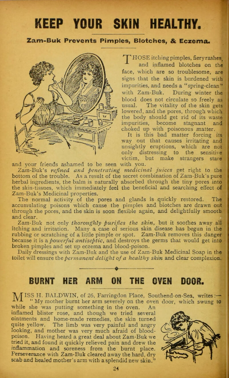 KEEP YOUR SKIN HEALTHY. Zam-Buk Prevents Pimples, Blotches, & Eczema* np HOSE itching pimples, fieryrashes, and inflamed blotches on the face, which are so troublesome, are signs that the skin is burdened with impurities, and needs a “spring-clean” with Zam-Buk. During winter the blood does not circulate so freely as usual. The vitality of the skin gets lowered, and the pores, through which the body should get rid of its waste impurities, become stagnant and choked up with poisonous matter. It is this bad matter forcing its way out that causes irritating and unsightly eruptions, which are not only distressing to the sensitive victim, but make strangers stare and your friends ashamed to be seen with you. Zam-Buk's refined and penetrating medicinal juices get right to the bottom of the trouble. As a result of the secret combination of Zam-Buk’s pure herbal ingredients, the balm is naturally absorbed through the tiny pores into the skin-tissues, which immediately feel the beneficial and searching effect of Zam-Buk’s Medicinal properties. The normal activity of the pores and glands is quickly restored. The accumulating poisons which cause the pimples and blotches are drawn out through the pores, and the skin is soon flexible again, and delightfully smooth and clear. Zam-Buk not only thoroughly purifies the skin, but it soothes away all itching and irritation. Many a case of serious skin disease has begun in the rubbing or scratching of a little pimple or spot. Zam-Buk removes this danger because it is a powerful antiseptic, and destroys the germs that would get into broken pimples and set up eczema and blood-poison. Daily dressings with Zam-Buk and the use of Zam-Buk Medicinal Soap in the toilet will ensure the permanent delight of a healthy skin and clear complexion. ♦ BURNT HER ARM OH THE OVEN DOOR. JV/TISS H. BALDWIN, of 26, Farringdon Place, Southend-on-Sea, writes:— 1YJ. “ jjy mother burnt her arm severely on the oven door, which swung to while she was putting something in the oven. An inflamed blister rose, and though we tried several ointments and home-made remedies, the skin turned quite yellow. The limb was very painful and angry looking, and mother was very much afraid of blood- poison. Having heard a great deal about Zam-Buk we tried it, and found it quickly relieved pain and drew the inflammation and soreness from the burnt place. Perseverance with Zam-Buk cleared away the hard, dry scab and healed mother's arm with a splendid new skin.”