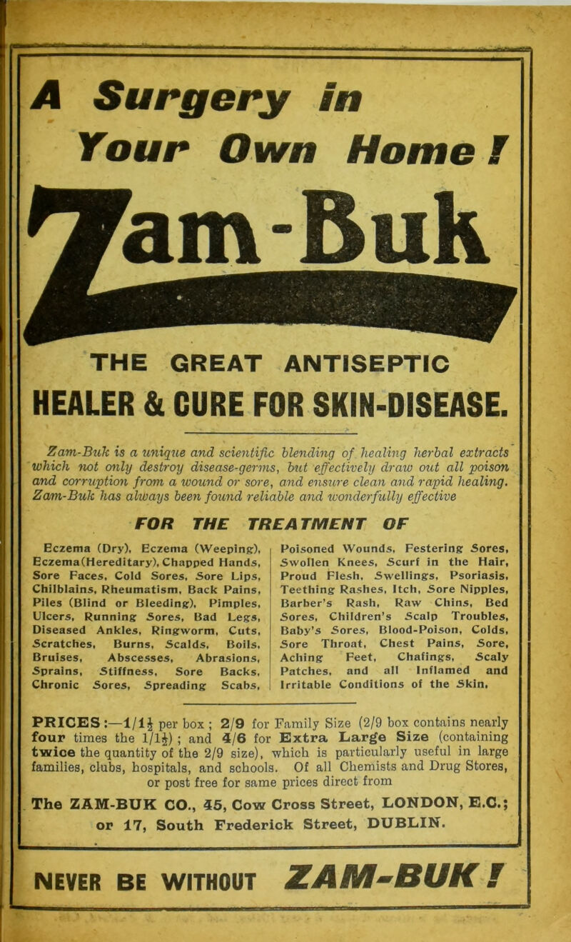 A Surgery in Your Own Home I THE GREAT ANTISEPTIC HEALER & CURE FOR SKIN-DISEASE. Zam-Buk is a unique and scientific blending of healing herbal extracts which not only destroy disease-germs, but effectively draiv out all poison and corruption from a wound or sore, and eimire clean and rapid healing. Zam-Buk has always been found reliable and wonderfully effective FOR THE TREATMENT OF Eczema (Dry), Eczema (Weeping), Eczema(Hereditary), Chapped Hands, Sore Faces, Cold Sores, Sore Lips, Chilblains, Rheumatism. Back Pains, Piles (Blind or Bleeding), Pimples, Ulcers, Running Sores, Bad Legs, Diseased Ankles, Ringworm, Cuts, Scratches, Burns, Scalds, Boils, Bruises, Abscesses, Abrasions, Sprains, Stiffness, Sore Backs, Chronic Sores, Spreading Scabs, Poisoned Wounds, Festering Sores, Swollen Knees, Scurf in the Hair, Proud Flesh, Swellings, Psoriasis, Teething Rashes, Itch, Sore Nipples, Barber’s Rash, Raw Chins, Bed Sores, Children’s Scalp Troubles, Baby’s Sores, Blood-Poison, Colds, Sore Throat, Chest Pains, Sore, Aching Feet, Chafings, Scaly Patches, and all Inflamed and Irritable Conditions of the Skin, PRICES :—1/1J per box ; 2/9 for Family Size (2/9 box contains nearly four times the 1/1J) ; and 4/6 for Extra Large Size (containing twice the quantity of the 2/9 size), which is particularly useful in large families, clubs, hospitals, and schools. Of all Chemists and Drug Stores, or post free for same prices direct from The ZAM-BUK CO., 45, Cow Cross Street, LONDON, E.C.; or 17, South Frederick Street, DUBLIN. NEVER BE WITHOUT ZAM-BUK I