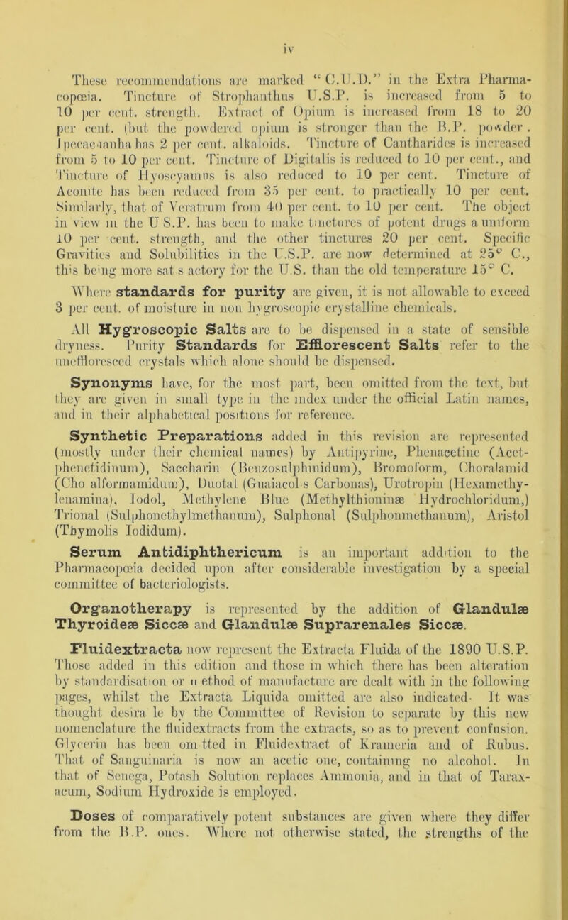 These recommendations arc marked “ C.U.D.” in the Extra Pharma- copoeia. Tincture of Strophanthus U.S.P. is increased from 5 to 10 ]>cr cent, strength. Extract of Opium is increased from 18 to 20 per cent, (hut the powdered opium is stronger than the B.P. powder . Jpecac'ianhahas 2 per cent, alkaloids. Tincture of Cantharides is increased from 5 to 10 per cent. Tincture of Digitalis is reduced to 10 per cent., and Tincture of Hyoseyamns is also reduced to 10 per cent. Tincture of Aconite has been reduced from 35 per cent, to practically 10 per cent. Similarly, that of Yeratrum from 40 per cent, to 10 per cent. The object in view in the U S.P. has been to make tinctures of potent drugs a uniform 10 per cent, strength, and the other tinctures 20 per cent. Specific Gravities and Solubilities in the U.S.P. are now determined at 25° C., this being more sat s aetory for the TJ.S. than the old temperature 15° C. Where standards for purity arc given, it is not allowable to exceed 3 per cent, of moisture in non hygroscopic crystalline chemicals. All Hygroscopic Salts arc to he dispensed in a state of sensible dryness. Purity Standards for Efflorescent Salts refer to the uneffloresced crystals which alone should he dispensed. Synonyms have, for the most part, been omitted from the text, but they are given in small type in the index under the official Latin names, and in their alphabetical positions for reference. Synthetic Preparations added in this revision are represented (mostly under their chemical names) by Antipyrine, Phenacetine (Acct- pheuetidinum), Saccharin (Benzosulphinidum), Bromoform, Choralamid (Cho alformamidum), Duotal (GuaiacoLs Carbonas), Urotropin (Hexamethy- lenamina), Iodol, Methylene Blue (Methylthioninse Hydrochloridum,) Trional (Sulphonethylmethanum), Sulphonal (Sulphonmethanum), Aristol (Tbymolis Iodidum). Serum Anfcidiphthericum is an important addition to the Pharmacopoeia decided upon after considerable investigation by a special committee of bacteriologists. Organotherapy is represented by the addition of Glandulse Thyroideae Siccae and Glandulae Suprarenales Siccae. Fluidextracta now represent the Extracta Fluida of the 1890 U.S.P. Those added in this edition and those in which there has been alteration by standardisation or n ethod of manufacture arc dealt with in the following pages, whilst the Extracta Liquida omitted are also indicated- It was thought desira le by the Committee of Revision to separate by this new nomenclature the fluidextraets from the extracts, so as to prevent confusion. Glycerin has been om-tted in Fluidextract of Krameria and of Itubus. That of Sanguinaria is now an acetic one, containing no alcohol. In that of Senega, Potash Solution replaces Ammonia, and in that of Tarax- acum, Sodium Hydroxide is employed. Doses of comparatively potent substances are given where they differ from the B.P. ones. Where not otherwise stated, the strengths of the