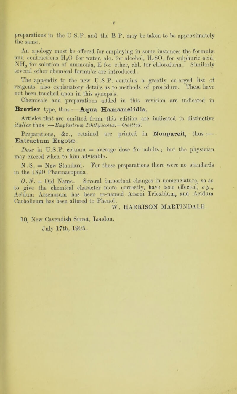 preparations in the U.S.l’. and the B.P. may be taken to he approximately the same. An apology must be offered for cmplojing in some instances the formula; and contractions H20 for water, ale. for alcohol, 112S04 for sulphuric acid, NH3 for solution of ammonia, E for ether, chi. lor chloroform. Similarly several other cheui'cal fommhe are introduced. The appendix to the new U.S.P. contains a greatly en urged list of reagents also explanatory detai s as to methods of procedure. These have not been touched upon in this synopsis. Chemicals and preparations added in this revision are indicated in Brevier type, thus :—Aqua Hamamelidis. Articles that are omitted from this edition are indicated in distinctive italics thus :—Emplastrum Ichthyocollce.-—Omitted. Preparations, &c., retained are printed in Nonpareil, thus :— Extractum Ergotse. Bose in U.S.P. column = average dose for adults; hut the physician may exceed when to him advisable. N. S. = New Standard. For these preparations there were no standards in the 1890 Pharmacopoeia. O. N. — Old Name. Several important changes in nomenclature, so as to give the chemical character more correctly, have been effected, eg., Acidum Arsenosum has been re-named Arseni Trioxidum, and Aeidum Carbolicum has been altered to Phenol. W. HARRISON MARTIN DALE. 10, New Cavendish Street, Loudon, July 17th, 1905.