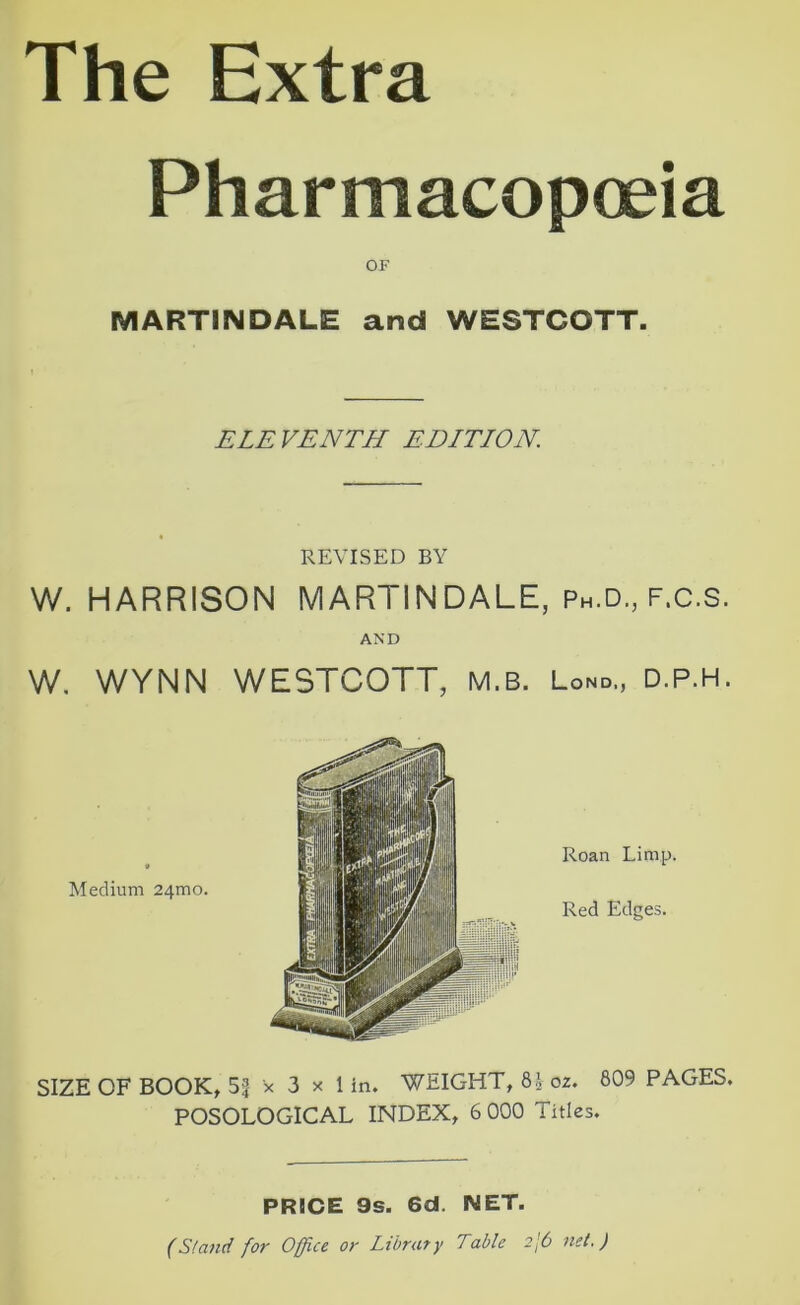 The Extra Pharmacopoeia OF MART1NDALE and WESTCOTT. ELEVENTH EDITION. REVISED BY W. HARRISON MARTINDALE, Ph.d., f.c.S. AND w. WYNN WESTCOTT, m.b. Lond., d.p.h. Medium 24mo. Roan Limp. Red Edges. SIZE OF BOOK, 51 x 3 x 1 in. WEIGHT, 8.\ 02. 809 PAGES. POSOLOGICAL INDEX, 6 000 Titles. PRICE 9s. 6d. NET. (Stand for Office or Library Table 2j6 net.)