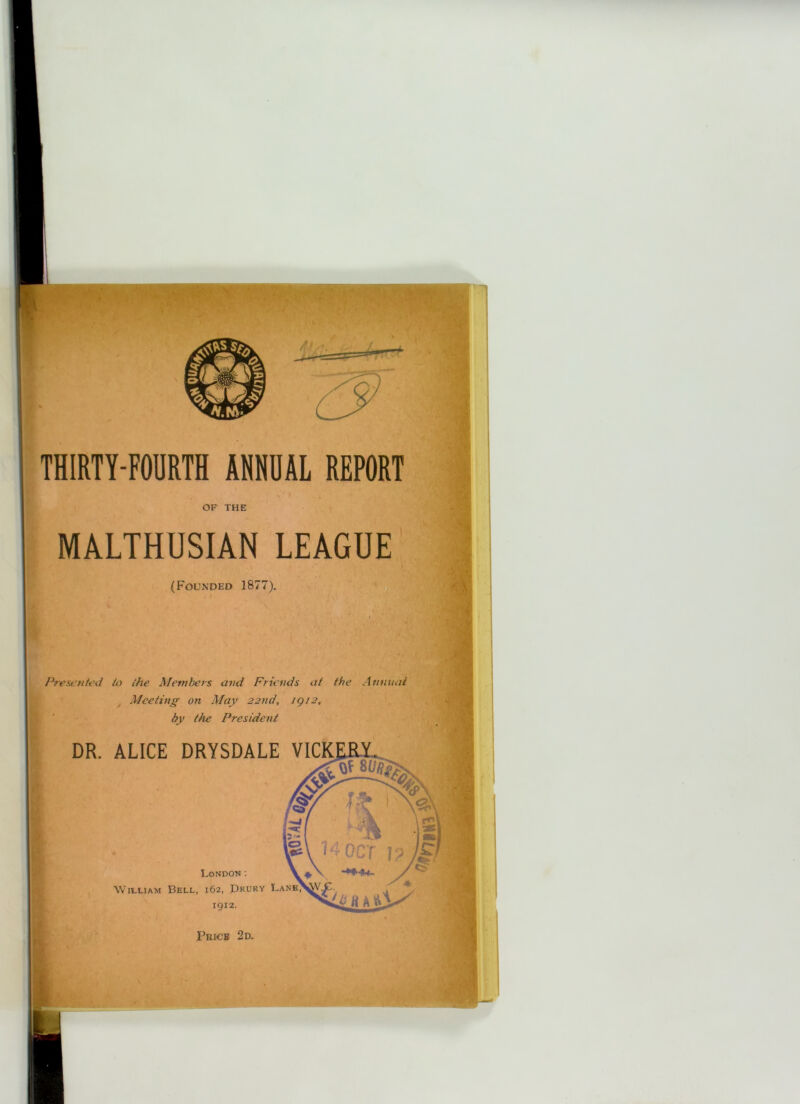 OF THE MALTHUSIAN LEAGUE (Founded 1877), Presented to the Members and Friends at the Annual Meeting on May 22nd, igi2, by the President DR. ALICE DRYSDALE VICIC _ 1 London: WitLiAM Bell, 162, Drury Lane\5V.C. ' ,91^. Xi* 8 A ^