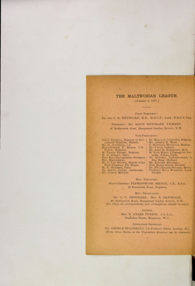 , First PuiSHiDEXT: The late C. R. DRYSDALE, M.D., M.R.C.R., Lend., F.R.C.S. Eng. » President ; Dr. ALICE DRYSDALE VICKERY. 47 Rotherwick Road, Hampstead Garden Suburb, N.W. Vice-Presidents : Sefior Aldecoa, Director of Gov- ernment Charities, Madrid. Mr. G. Anderson, o.e. Major-General E. Begbie, C.B., D.S.O., Brighton. M. A'ictou Ernest, Belgium. M. G. Giroud, Paris. Herr Max Hausmeister, Stuttgart Mrs. Heatherley. Mr. S. Van Houton, Depute of the First Chamber, The Hague. M. E. Humbert, Paris. Dr. Aletta J.ycobs, Amsterdam. iSfr. Joseph McCabe. Dr. Mascaux, Courcelles, Belgium. Mr. Arthur B. Moss, P. Murugesa Mudaliar, Madras. Mr. Vivian Phelips. Mr. John M. Robertson, M.P. M. Paul Robin, 5 Passage du Sur- melin, XX me. Pari*. Dr. Rutgers, Verhulst-straat, Den Haag, Holland. Me. Rutgers Hoitsema, ,, Frau Marie Striti’, Dresden. Dr. (Ph.) Helene Stocker, Berlin. Professor Knut Wicksell, Lund. Sweden. Hon. Treasurer : Major-General ELPHINSTONE BEGBIE, C.B., D.S.O. 42 Brunswick Road, Brighton. • Hon. Secretaries: Dr. C.. V. DRYSDALE ; Mrs. B. DRYSDALE, 49, Rotherwick Road, Hampstead Garden Suburb, N.W. (Tq whom all correspondence and subscriptions should be sent.) Auditor : Mrs. E. AYRES PURDIE. A.L.A.A., Hampden House, Kingsway, W.C. Literature Secretary. Mr. GEORGE STANDRING, 7-9 Finsbury Strt*et, London, E.C. (From whom Books on the Population Question can be obtained.) ;