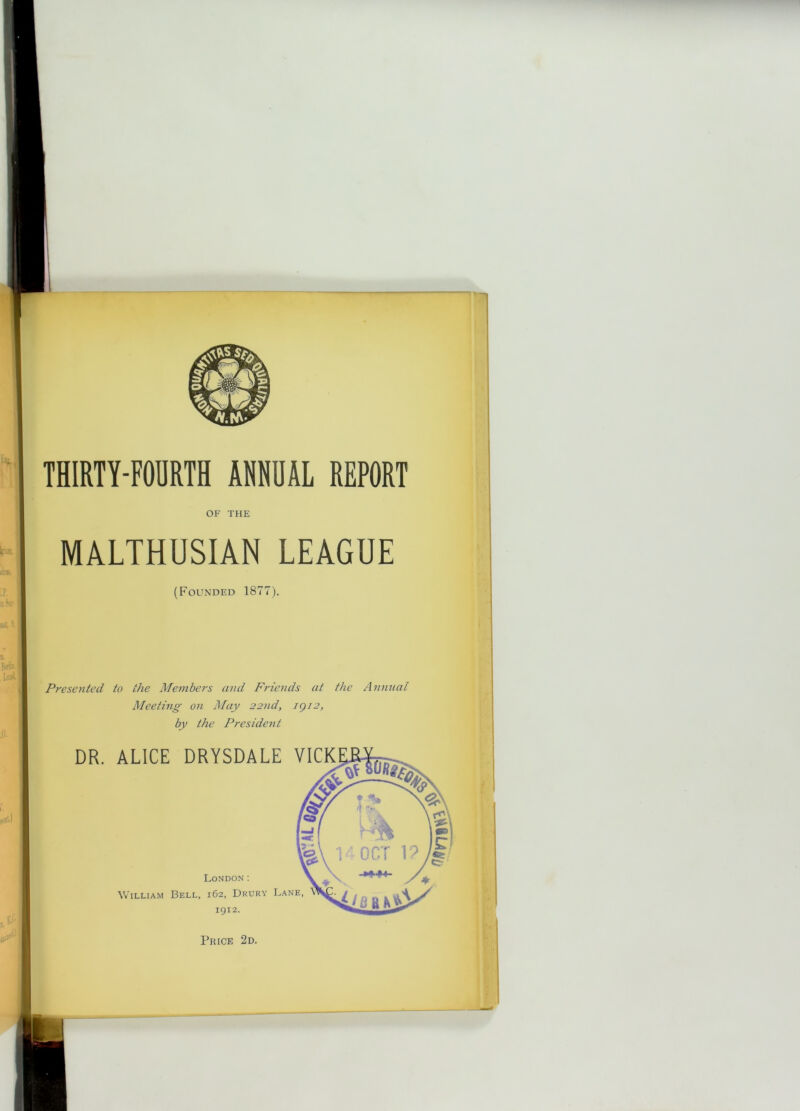 OF THE MALTHUSIAN LEAGUE (Founded 1877). Presoited to the Members and Friends at the Annual Meeting on May 22nd, igi2, by the President DR. ALICE DRYSDALE VICK London: William Bell, 162, Drury Lane, igi2.