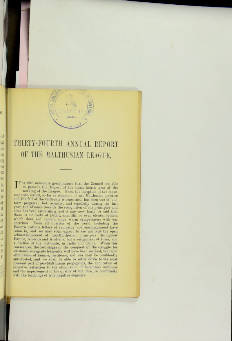 THIRTr-FOFRTH ANNUAL REPORT OF THE -MALTHFSLLN LEAGUE. IT is with unusually great pleaure that the Council are able to present the Report of the thirty-fourth year of the working of the League. From the inception of the move- ment the record, so far as adoption of neo-Malthusian practice and the fall of the birth-rate is concerned, has been one of uni- form progress ; but recently, and especially during the last year, the advance towards the recognition of our principles and aims has been astonishing, and it may now fairly be .said that there is no body of public, scientific, or even clerical opinion which does not contain some warm sympathisers with our doctrines. From all quarters of the world, including the Eastern nations letters of sympathy and encouragement have come in, and we may soon expect to see not only the open acknowledgement of neo-Malthusian principles throughout Europe, America and Australia, but a recognition of them, and a decline of the birth-rate, in India and China. When this commences, the last stages in the conquest of the struggle for existence as regards humanity will have been reached, the rapid elimination of famine, pestilence, and war may be confidently anticipated, and we shall be able to settle down to the most pleasant part of neo-Malthusian propaganda, the application of selective restriction to the elimination of hereditary unfitness and the improvement of the quality of the race, in conformity with the teachings of true negative eugenics.