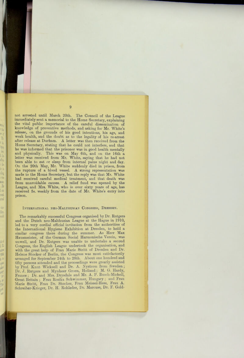 not arrested until March 20th. Tire Council of the League immediately sent a memorial to the Home Secretary, explaining the vital public importance of the careful dissemination of knowledge of preventive methods, and asking for Mr. White’s release, on the grounds of his good intentions, his age, and weak health, and the doubt as to the legality of his re-arrest after release at Durham. A letter was then received from the Home Secretary, stating that he could not interfere, and that he was informed that the prisoner was in good health mentally and physically. This was on May 6th, and on the 16th a letter was received from Mr, White, saying that he had not been able to eat or sleep from internal pains night and day. On the 20th May, Mr. White suddenly died in prison, from the rupture of a blood vessel. A strong representation was made to the Home Secretary, but the reply was that Mr. White had received careful medical treatment, and that death was from unavoidable causes. A relief fund was opened by the League, and Mrs. White, who is over sixty years of age, has received 5s. weekly from the date of Mr. White’s entry intO’ prison. International neo-Maltiiusian Congress, Dresden. The remarkably successful Congress organised by Dr. Rutgers and the Dutch neo-Malthusian League at the Hague in 1910, led to a very cordial official invitation from the authorities of the International Hygiene Exhibition at Dresden, to hold a similar congress there during the summer. As Herr Max Hausmeister, of the German Social Harraonische Verein, was unwell, and Dr. Rutgers was unable to undertake a second Congress, the English League undertook the organisation, and with the great help of Frau Marie Stritt of Dresden and Dr. Helene Stocker of Berlin, the Congress was most satisfactorily arranged for September 24th to 28th. About one hundred and fifty persons attended and the proceedings were greatly assisted by Prof. Knut Wicksell and Dr. A. Nystrorn from Sweden; Dr. J. Rutgers and Mynheer Groen, Holland; M. G. Hardy, France; Dr. and Mrs. Drysdale and Mr. A. P. Bu.sch-Michell, Great Britain ; Frau Rosika Schwimmer, Hungary ; and Frau Marie Stritt, Frau Dr. Stocker, Frau Meissel-Hess, hrau A. Schreiber-Krieger, Dr. H. Rohleder, Dr. Marcuse, Dr. F. Gold-