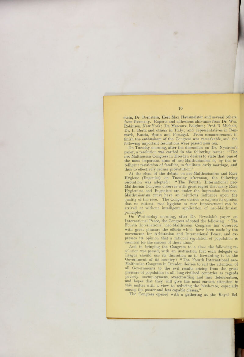 stein, Dr. Hornstein, Herr Max Hausmeister and several others, from Germany. Keports and adhesions also came from Dr. Wm. Robinson, New York; Dr. Mascaux, Belgium; Prof. R. Michels, Dr. L. Berta and others in Italy; and representatives in Den- mark, Russia, Spain and Portugal. From commencement to ■finish the enthusiasm of the Congress was remarkable, and the following important resolutions were passed nem con. On Tuesday morning, after the discussion on Dr. Nystrom’s paper, a resolution was carried in the following terms; “The neo-Malthusian Congress in Dresden desires to state that one of the most important aims of neo-Malthusianism is, by the in- telligent restriction of familie.®, to facilitate early marriage, and thus to efiectively reduce prostitution.” At the close of the debate on neo-Malthusianism and Race Hygiene (Eugenics), on Tuesday afternoon, the following resolution was adopted: “ The Fourth International neo- Malthusian Congress observes with great regret that many Race Hygienists and Eugenists are under the impression that neo- Malthusianism must have an injurious influence upon the quality of the race. The Congress desires to express its opinion that no rational race hygiene or race improvement can be arrived at without intelligent application of neo-Malthtisian principles.” On Wednesday morning, after Dr. Drysdale’s paper on International Peace, the Congress adopted the following; “The Fourth International neo-Malthusian Congress has observed with great pleasure the efforts 'which have been made by the movements for Arbitration and International Peace, and ex- presses its opinion that a rational regulation of population is essential for the success of these aims.” And in bringing the Congress to a clo.se the following re- solution was passed, with an instruction that each delegate or League should use its discretion as to forwarding it to the Government of its country; “The Fourth International neo- ^lalthusian Congress in Dresden desires to call the attention of all Governments to the evil results arising from the great pressure of population in all long-civilised countries as regards poverty, unemployment, overcrowding and race deterioration, and hopes that they will give the most earnest attention to this matter with a view to reducing the birth-rate, especially among the poorer and less capable classes.” The Congress opened with a gathering at the Royal Bel-