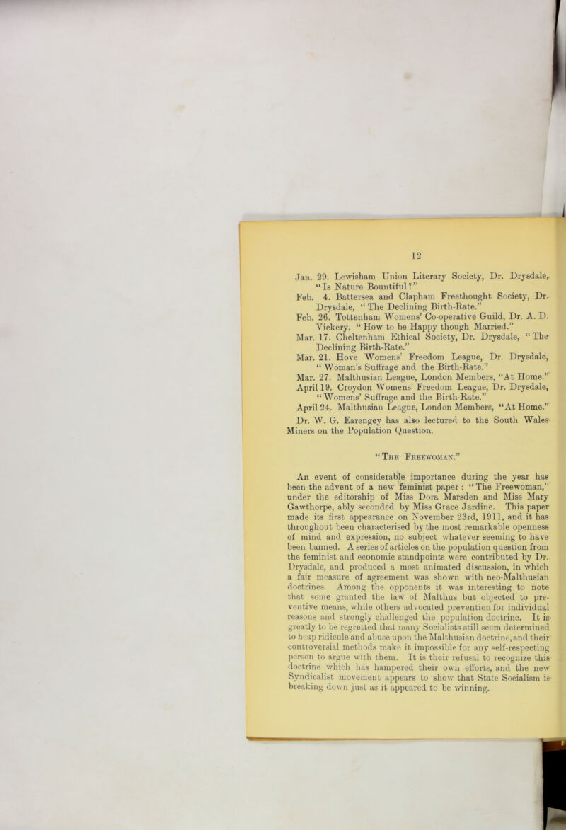 Jan. 29. Lewisham Union Literary Society, Dr. Drysdale,. “Is Nature Bountiful?” Feb. 4. Battersea and Clapham Freethought Society, Dr.^ Drysdale, “ The Declining Birth-Rate.” Feb. 26. Tottenham Womens’ Co-operative Guild, Dr. A. D, Vickery, “ How to be Happy though Married.” Mar. 17. Cheltenham Ethical Society, Dr. Drysdale, “The Declining Birth-Rate.” Mar. 21. Hove Womens’ Freedom League, Dr. Drysdale, “ Woman’s Suffrage and the Birth-Rate.” Mar. 27. Malthusian League, London Members, “At Home.” April 19. Croydon Womens’ Freedom League, Dr. Drysdale, “Womens’ Suffrage and the Birth-Rate.” April 24. Malthusian League, London Members, “At Home.” Dr. W. G. Earengey has also lectured to the Soutli Wales Miners on the Population Question. “The Freewo.man.” An event of considerable importance during the year has been the advent of a new feminist paper : “The Freewoman,” under the editorship of Miss Dora Marsden and Miss Mary Gawthorpe, ably seconded by Miss Grace Jardine. This paper made its first appearance on November 23rd, 1911, and it has throughout been characterised by the most remarkable openness of mind and expression, no subject whatever seeming to have been banned, A series of articles on the population question from the feminist and economic standpoints were contributed by Dr. Drysdale, and produced a most animated discussion, in which a fair measure of agreement was shown Avith neo-Malthusian doctrines. Among the opponents it was interesting to note that some granted the law of Malthus but objected to pre- ventive means, while others advocated prevention for individual reasons and strongly challenged the population doctrine. It is- greatly to be regretted that man}' Socialists still seem determined to heap ridicule and abuse upon the Malthusian doctrine, and their controversial methods make it impossible for any self-respecting j)erson to argue Avith them. It is their refusal to recognize this doctrine Avhich has hampered their own efforts, and the neAV Syndicalist movement appears to shoAv that State Socialism is- breaking doAvn just as it appeared to be Avinning.