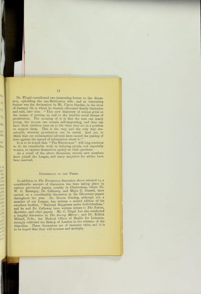 10 Mr. Fliigel contributed two interesting letters to the discus- sion, upholding the neo-Malthusian side ; and an interesting feature was the declaration by Mr. Upton .Sinclair, in the issue of January 18, in which he warmly advocated family limitation and said, inter alia : This new discovery of science gives us the means of putting an end to the horrible social disease of prostitution. The meaning of it is that the man can marry young, the woman can remain self-supporting, and they can have their children later on in life when they are in a position to support them. This is the way, and the only way con- -ceivable, whereby prostitution can be ended. And yet, to think that our ecclesiastical advisers have caused the jDassing of laws against the spread of information about it! ” It is to be hoped that “The Freewoman” will long continue to do its remarkable work in inducing people, and especially women, to express themselves openly on vital questions. As a result of the above discussion, several new members have joined the League, and many enquiries for advice have been received. Discussions in the Press. In addition to The Freewoman discussion above referred to, a considerable amount of discussion has been taking place in various provincial papers, notably in Cheltenham, where Dr. W. G. Earengey, Dr. Callaway, and Major C. Russell, have carried on a considerable discussion in the Gloucester papers throughout the year. Dr. Binnie Dunlop, although not a member of our League, has written a second edition of his ■excellent booklet, “ National Happiness under Individualism,” and he and Dr. Callaway liave written letters to 2he Nation, Spectator, and other paj)ers. Mr. C. Fliigel has also conducted a lengthy discussion in The Surrey Mirror; and Dr. Killick Millard, D.Sc., the Medical Officer of Health for Leicester, strongly criticised the Bishop of London in the columns of the Guardian. These discu.ssions are of immense value, and it is to be hoped that they will increase and multiply.