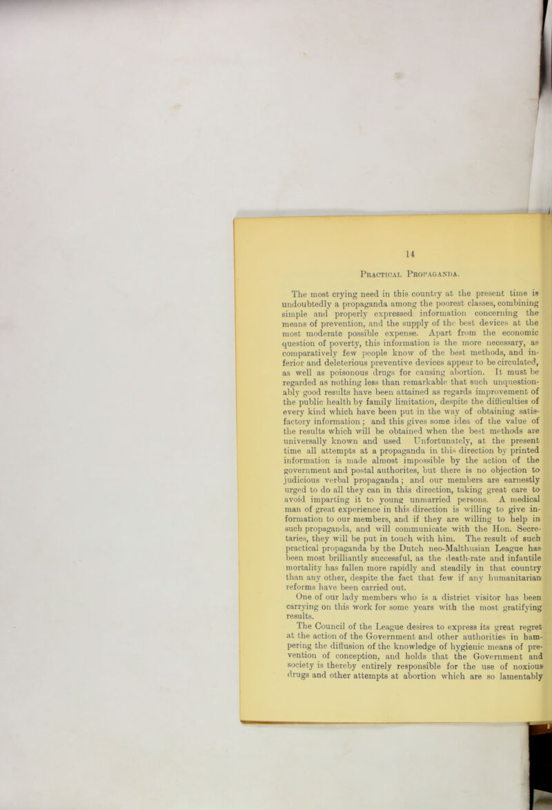 i 14 Practical Propaganda. The most crying need in this country at the present time isr undoubtedly a propaganda among the poorest classes, combining simple and j^roperly expressed information concerning the means of prevention, and the supply of the best devices at the most moderate possible expense. Apart from the economic question of poverty, this information is the more necessary, as comparatively few people know of the best methods, and in- ferior and deleterious preventive devices appear to be circulated, as well as poisonous drugs for causing abortion. It must be regarded as nothing less than remarkable that such unquestion- ably good results have been attained as regards improvement of the public health by family limitation, despite the difficulties of every kind which have been put in the way of obtaining satis- factory information; and this gives some idea of the value of the results which will be obtained when the best methods are universally known and used Unfortunately, at the present time all attempts at a propaganda in this direction by printed information is made almost impossible by the action of the government and postal authorites, but there is no objection to judicious verbal propaganda; and our members are earnestly urged to do all they can in this direction, taking great care to avoid imparting it to young unmarried persons. A medical man of great experience in this direction is willing to give in- formation to our members, and if they are willing to help in such propaganda, and will communicate with the Hon. Secre- taries, they will be put in touch with him. The result of such practical propaganda by the Dutch neo-Malthusian League has been most brilliantly successful, as the death-rate and infantile mortality has fallen more rapidly and steadily in that country than any other, despite the fact that few if any humanitarian reforms have been carried out. One of our lady members who is a district visitor has been carrying on this work for some years with the most gratifying results. The Council of the League desires to express its great regret at the action of the Government and other authorities in ham- pering the diffusion of the knowledge of hygienic means of pre- vention of conception, and holds that the Government and society is thereby entirely responsible for the use of noxious- drugs and other attempts at abortion which are so lamentably
