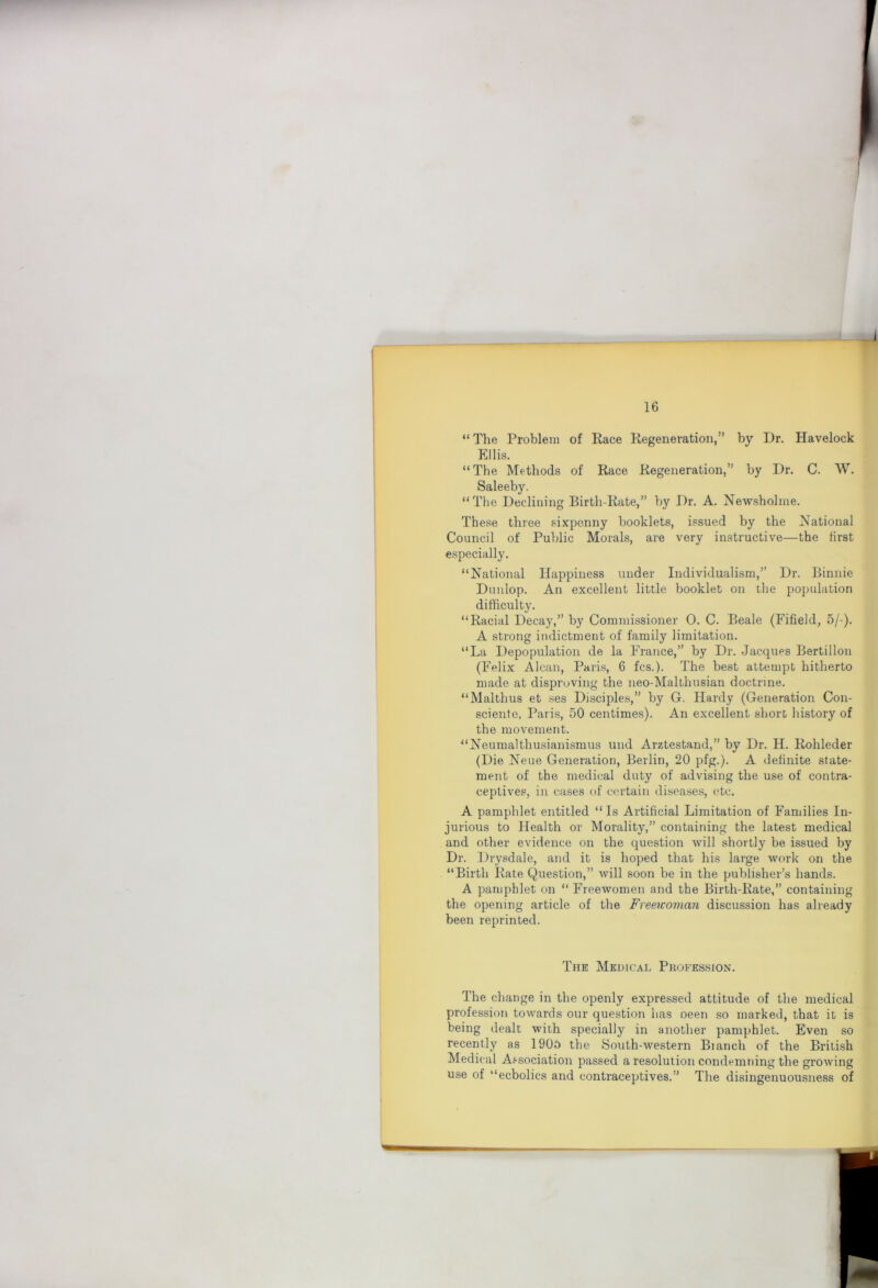 “The Problem of Race Regeneration,” by Dr. Havelock Ellis. “The Methods of Race Regeneration,” by Dr. C. W. Saleeby. “The Declining Birth-Rate,” by Dr. A. Newsholme. These three sixpenny booklets, issued by the National Council of Public Morals, are very instructive—the first especially. “National Happiness under Individualism,” Dr. Binnie Dunlop. An excellent little booklet on the population difficulty. “Racial Decay,” by Commissioner 0. C. Beale (Fifield, 5/-). A strong indictment of family limitation. “La Depopulation de la France,” by Dr. Jacques Bertillon (Felix Alcan, Paris, 6 fcs.). The best attempt hitherto made at disproving the neo-Malthusian doctrine. “Malthus et ses Disciples,” by G. Hardy (Generation Con- sciente, Par is, 50 centimes). An excellent short history of the movement. “Neumalthusianismus und Arztestand,” by Dr. H. Rohleder (Die Neue Generation, Berlin, 20 pfg.). A definite state- ment of the medical duty of advising the use of contra- ceptives, in cases of certain diseases, etc. A pamphlet entitled “Is Artificial Limitation of Families In- jurious to Health or Morality,” containing the latest medical and other evidence on the question will shortly be issued by Dr. Drysdale, and it is hoped that his lai’ge work on the “Birth Rate Question,” will soon be in the publisher’s hands. A pamphlet on “ Freewomen and the Birth-Rate,” containing the opening article of the Freeicoman discussion has already been reprinted. The Medical Profession. The change in the openly expressed attitude of the medical profession towards our question has oeen so marked, that it is being dealt with specially in another pamphlet. Even so recently as 1905 the South-western Bianch of the British Medical Association passed a resolution condemning the growing use of “ecbolics and contraceptives.” The disingenuousness of