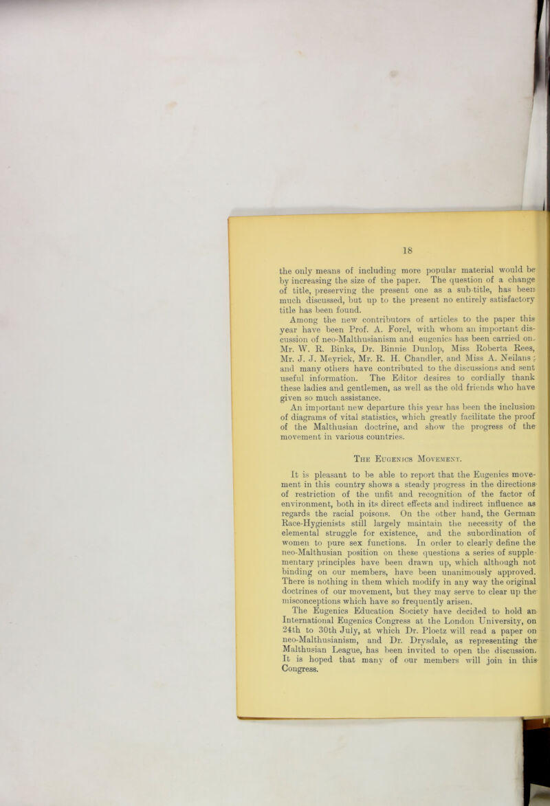 the only means of including more popular material would be by increasing the size of the paper. The question of a change of title, preserving the present one as a sub-title, has been much discussed, but up to the present no entirely satisfactory title has been found. Among the new contributors of articles to the paper this year have been Prof. A. Forel, with whom an important dis- cussion of neo-Malthusianism and eugenics has been carried on.- Mr. W. E,. Binks, Dr. Binnie Dunlop, Miss Roberta Rees, Mr. J. J. Meyrick, Mr. R. H. Chandler, and Miss A. iS^eilans ; and many others have contributed to the discussions and sent useful information. The Editor desires to cordially thank these ladies and gentlemen, as well as the old friends who have given so much assistance. An important new departure this year has been the inclusion of diagrams of vital statistics, which greatly facilitate the proof of the Malthusian doctrine, and show the progress of the movement in various countries. The Eugenics Movement. It is pleasant to be able to report that the Eugenics move- ment in this country shows a steady progress in the directions of restriction of the unfit and recognition of the factor of environment, both in its direct effects and indirect influence as regards the racial poisons. On the other liand, the German Race-Hygienists still largely maintain the necessity of the elemental struggle for existence, and the subordination of women to pure sex functions. In order to clearly define the neo-Malthusian position on these questions a series of supple- mentary principles have been drawn up, which although not binding on our members, have been unanimously approved. There is nothing in them which modify in any way the original doctrines of our movement, but they may serve to clear up the- misconceptions which have so frequently arisen. The Eugenics Education Society have decided to hold an International Eugenics Congress at the London University, on 24:th to 30th July, at which Dr. Ploetz will read a paper on neo-Malthusianism, and Dr. Drysdale, as representing the- Malthusian League, has been invited to open the discussion. It is hoped that many of our members will join in this Congress.