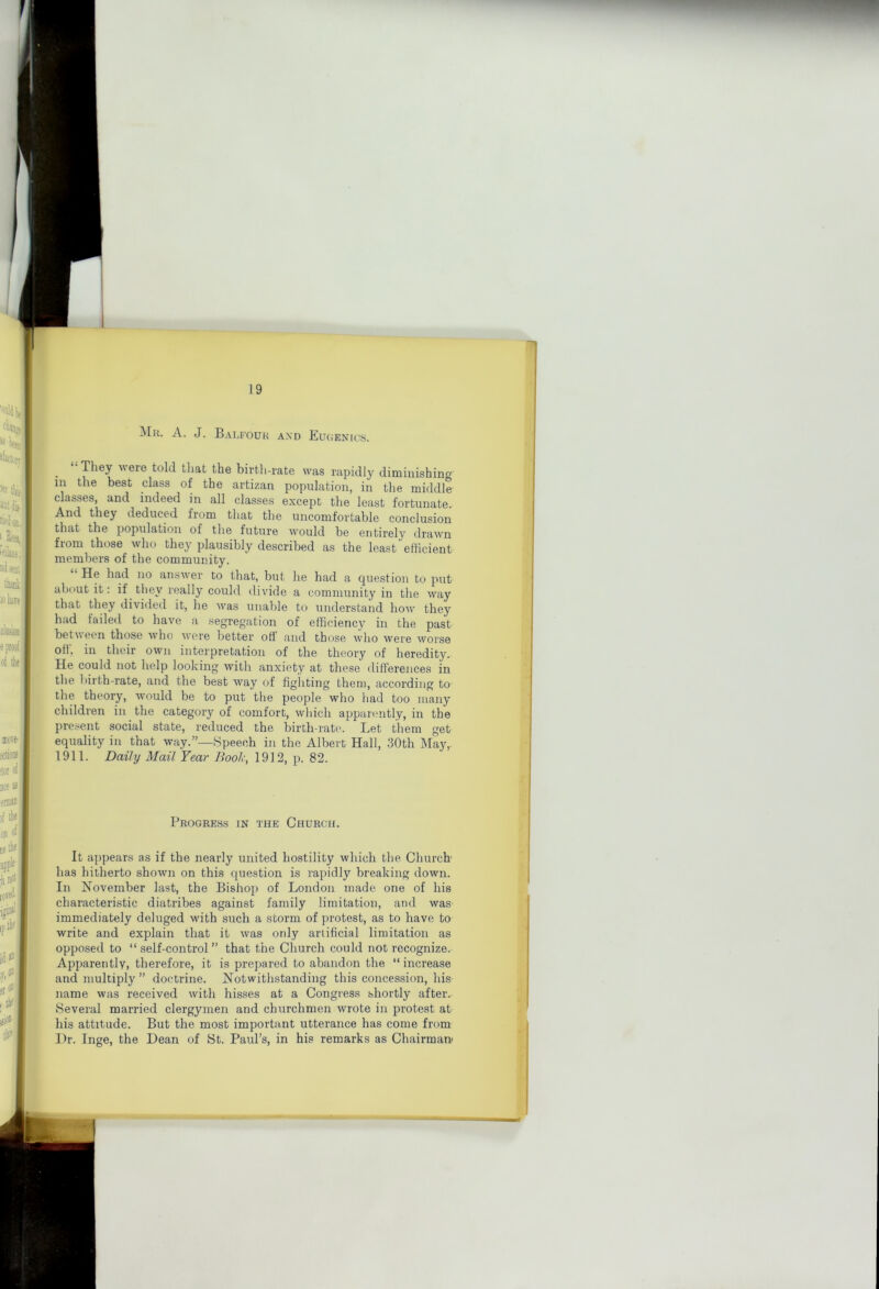 i 19 Mk. a. J. Balfouk and Eugenics. _ “ piey were told that the birth-rate was rapidly diminishing in the best class of the artizan population, in the middle classes, and indeed in all classes except the least fortunate. And they deduced from that the uncomfortable conclusion that the population of the future would be entirely drawn from those who they plausibly described as the least efficient members of the community. He had no answer to that, but he had a question to put about it: if they really could divide a community in the way that they divided it, he Avas unable to understand how they had failed to have a segregation of efficiency in the past between those Avho Avere better off and those Avho were Avorse oft; in their own interpretation of the theory of heredity. He could not help looking Avith anxiety at these differences in the birth-rate, and the best w^ay of fighting them, according to the theory, Avould be to put the people who liad too many children in the category of comfort, which apparently, in the present social state, reduced the birth-rate. Let them get equality in that Avay.”—Speech in the Albert Hall, 30th May,. 1911. Daily Mail Year Booh, 1912, p. 82. Progress in the Church. It appears as if the nearly united hostility which the Church' has hitherto shown on this question is rapidly breaking down. In Kovember last, the Bishop of London made one of his characteristic diatribes against family limitation, and was immediately deluged w'ith such a storm of protest, as to have to write and explain that it Avas only artificial limitation as opposed to “self-control” that the Church could not recognize.- Apparently, therefore, it is prepared to abandon the “ increase and multiply ” doctrine. Notwithstanding this concession, his name was received Avith hisses at a Congress shortly after. Several married clergymen and churchmen wrote in protest at his attitude. But the most important utterance has come from Llr. Inge, the Dean of St. Paul’s, in his remarks as Chairman'