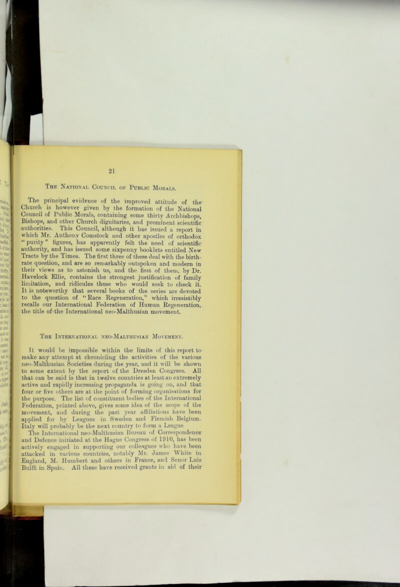 tl 21 The National Council of Public Mobals. The principal evidence of the improved attitude of the Church is however given by the formation of the National Council of Public Morals, containing some thirty Archbishops, Bishops, and other Church dignitaries, and prominent scientific authorities. This Council, although it has issued a report in which Mr. Anthony Comstock and other apostles of orthodox “purity” figures, has apparently felt the need of scientific authority, and has issued some sixpenny booklets entitled New Tracts by the Times. The first three of these deal with the birth- rate question, and are so remarkably outspoken and modern in their views as to astonish us, and the first of them, by Dr. Havelock Ellis, contains the strongest justification of family limitation, and ridicules those who would seek to check it. It is noteworthy that several books of the series are devoted to the question of “Race Regeneration,” which irresistibly ^ recalls our International Federation of Human Regeneration,. I the title of the International neo-Malthusian movement. 1 The International neo-Malthusian Movement. It would be impossible within the limits of this report to make any attempt at chronicling the activities of the various neo-Malthusian Societies during the year, and it will be shown to some extent by the report of the Dresden Congress. All that can be said is that in twelve countries at least an extremely active and rapidly increasing propaganda is going on, and that four or five others are at the point of forming organisations for the purpose. The list of constituent bodies of the International Federation, printed above, gives some idea of the scope of the movement, and during the past year atfiliatinns have been applied for by Leagues in Sweden and Flemish Belgium. Italy will probably be the next country to form a League 1 The International neo-Maltliusian Bureau of Correspondence ,< and Defence initiated at the Hague Congress of 1910, has been ^ actively engaged in supporting our colleagues who have been attacked in various countries, notably Mr. James White in England, M. Humbert and others in France, and Senor Luis Bulffi in Spain. All these have received grants in aid of their I J. •1; ' f'