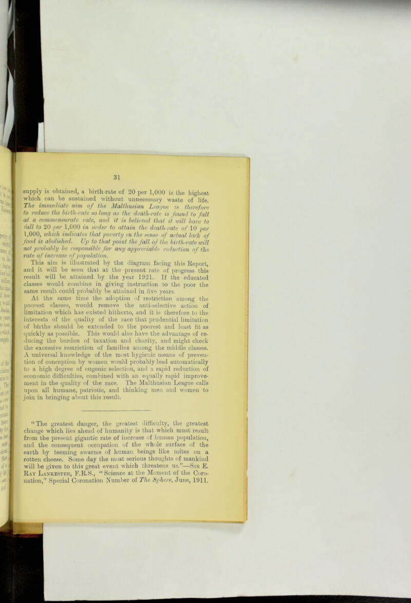 supply is obtained, a birth-rate of 20 per 1,000 is the highest which can be sustained without unnecessary waste of life. The ivimediate aim of the Malthusian Lea(jue therefore to reduce the birth-rate so long as the death-rate is found to fall at a commensurate rate, and it is believed that it will have to fall to 20 jwr 1,000 in order to attain the death-rate of 10 per 1,000, lohich indicates that poverty m the sense of actual lack of food is abolished. Up to that point the fall of the birth-rate ivill not probcddy be responsible for any appreciable reduction of the rate of increase of population. This aim is illustrated by the diagram facing this Report, and it will be seen that at the present rate of progress this result will be attained by the year 1921. If the educated classes would combine in giving instruction to the poor the same result could probably be attained in five years. At the same time the adoption of restriction among the poorest classes, would remove the anti-selective action of limitation which has existed hitherto, and it is therefore to the interests of the quality of the race that prudential limitation of births should be extended to the poorest and least fit as (juickly as possible. This would also have the advantage of re- tlucing the burden of taxation and charity, and might check the excessive restriction of families among the middle classes. A universal knowledge of the most hygienic means of preven- tion of conception by women would probably lead automatically to a high degree of eugenic selection, and a rapid reduction of economic difficulties, combined with an equally rapid improve- ment in the quality of the race. The Malthusian League calls upon all humane, patriotic, and thinking men and Avomen to join in bringing about this result. “ The greatest danger, the greatest difficulty'’, the greatest change which lies ahead of humanity is that which must result from the pre.sent gigantic rate of increase of human populatio)i, and the consequent occupation of the whole surface of the earth by teeming swarms of human beings like mites on a rotten cheese. Some day the most serious thoughts of mankind will he given to this great event wdiich threatens us.”—Sir E. Ray Lankester, F.R.S., “Science at the Moment of the C(jro- nation,” Special Coronation Number of The Sphere, June, 1911.
