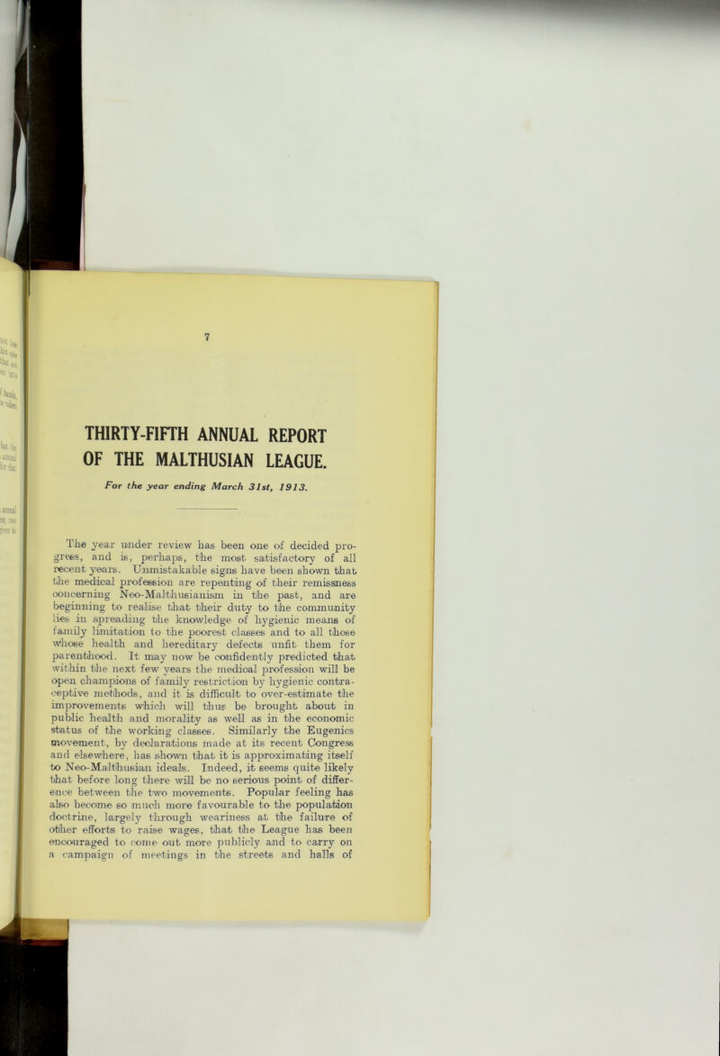 THIRTY-FIFTH ANNUAL REPORT OF THE MALTHUSIAN LEAGUE. For the year ending March 31st, 1913. The year uaider review has been one of decided pro- gress, and is, perhaps, the most satisfactory of all I'ecent years. Unmistakable signs have been shown that the medical profession are repeaiting of their remissness oonceming Neo-Malthusianism in the past, and are beginning to realise that their duty to the community lies in spreading the knowledge of hygienic means of family limitation to the poorest classes and to all those whose health and hereditary defects unfit them for parenthood. It may now be confidently predicted that within the next few years the medical profession will be open champions of family restriction by hygienic contra- ceptive methods, and it is difficult to over-estimate the improvements which will thus be brought about in public health and morality as well as in the economic status of the working classes. Similarly the Eugenics movement, by deolarations made at its recent Congress and elsewhere, has shown that it is approximating itself to Neo-Malthusiaai ideals. Indeed, it seems quite likely that before long there will be no serious point of differ- ence between the two movements. Popular feeling has also become so much more favourable to the population doctrine, largely through weariness at the failure of other efforts to raise wages, that tlie League has been encouraged to come out more publicly and to carry on a campaign of meetings in the streets and halls of