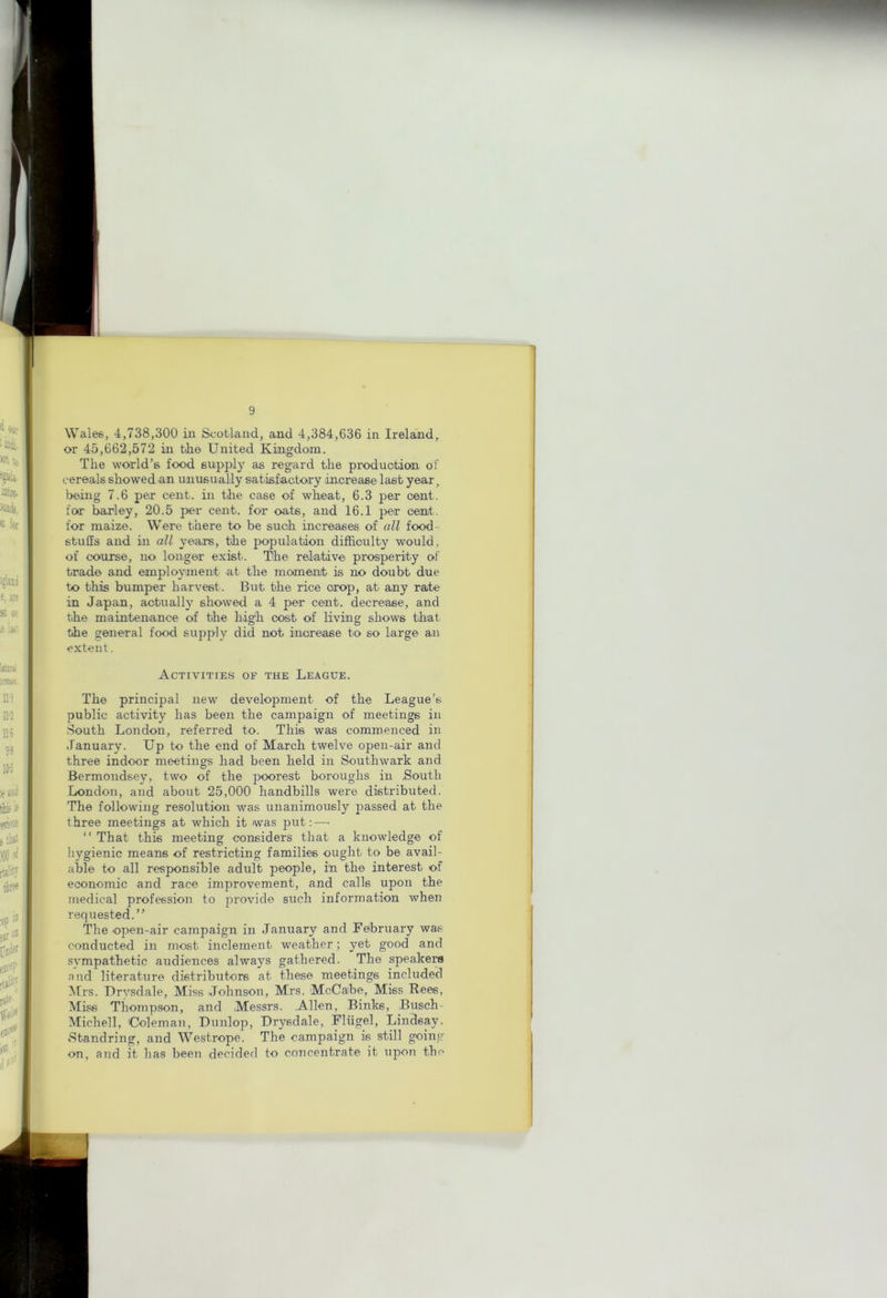 Wales, 4,738,300 in Scotland, and 4,384,636 in Ireland, or 45,662,572 in tlie United Kingdom. The world’s food supply as regard the produotion of cereals showed an unusually sabisfiactory increase last year, being 7.6 per cent, in the case of wheat, 6.3 per cent, for barley, 20.5 per cent, for oats, and 16.1 per cent, for maize. Were there to be such increases of all food- stuffs and in all years, the population difficulty would, of course, no longer exist. The relative prosperity of trade and employment at the moment is no doubt due to this bumper harvest. But the rice crop, at any rate in Japan, actually showed a 4 per cent, decrease, and the maintenance of the high cost of living shows that the general food supply did not increase to so large an extent. Activities of the League. The principal new development of the League’s public activity has been the campaign of meetings in South London, referred to. This was commenced in January. Up to the end of March twelve open-air and three indoor meetings had been held in Southwark and Bermondsey, two of the poorest boroughs in .South London, and about 25,000 handbills were distributed. The following resolution was unanimously passed at the three meetings at which it was put;—■ ” That this meeting considers that a knowledge of hygienic means of restricting families ought to be avail- able to all responsible adult people, in the interest of economic and race improvement, and calls upon the medical profession to provide such information when requested.” The open-air campaign in January and February was conducted in most inclement weather; yet good and sympathetic audiences always gathered. The speaker and literature distributors at these meetings included IVfrs. Urysdale, Miss Johnson, Mrs. McCabe, Miss Rees, Miss Thompson, and Messrs. .Allen, Binks, .Busch- Michell, Coleman, Dunlop, Drysdale, Fliigel, Lindsay. Standring, and Westrope. The campaign is still going on, and it has been decided to concentrate it upon the