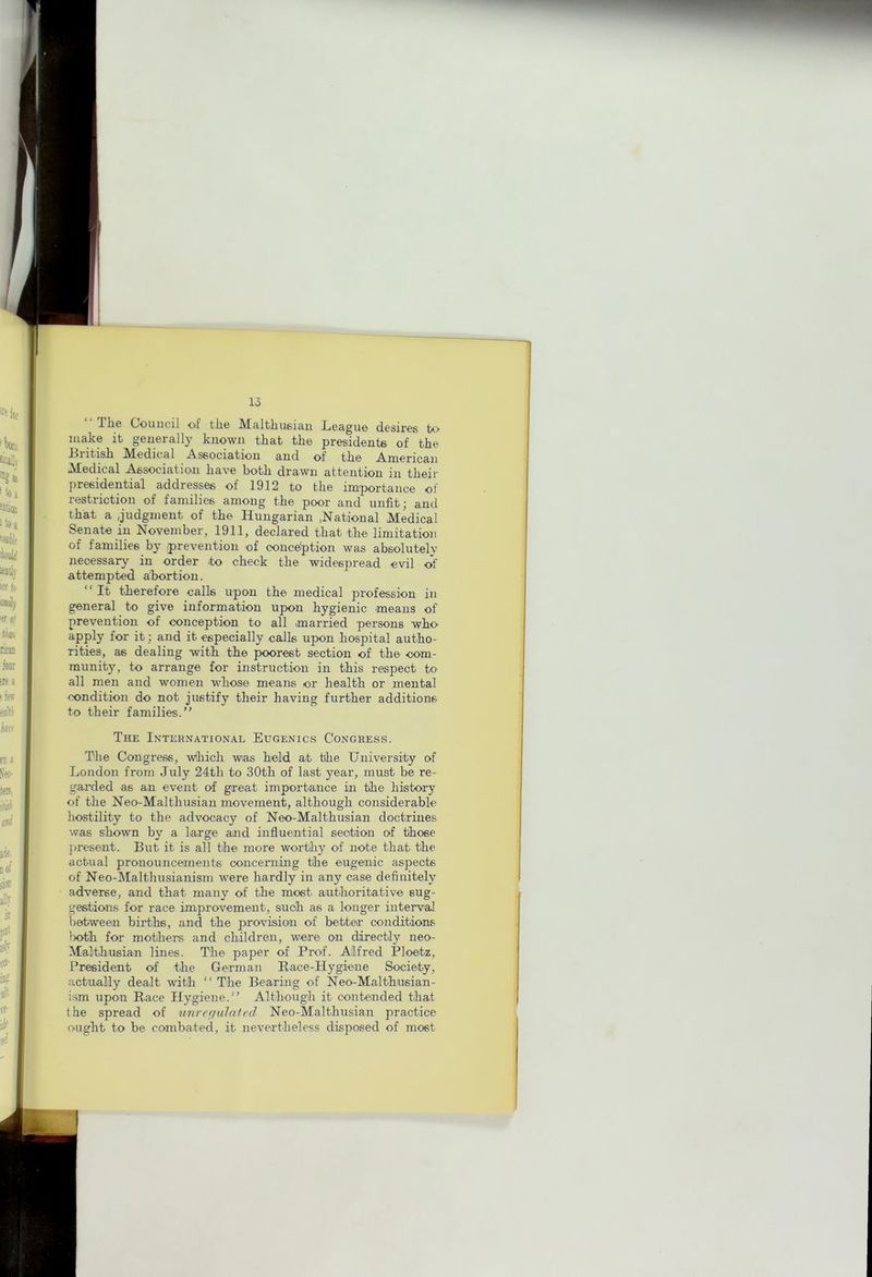 T1i6 Oouiicil of tli6 IVtsltliusiau Lcsgu© d.6sir€s to make it generally known that the presidents of the British Medical Association and of the American Medical Association have both drawn attention in their presidential addresses of 1912 to the importance of restriction of families among the poor and unfit; and that a Judgment of the Hungarian .National Medical Senate in November, 1911, declared that the limitation of families by .prevention of conceiption was absolutely necessary in order to check the widespread evil ol’ attempted abortion. “ It therefore calls upon the medical profession in general to give information upon hygienic means of prevention of conception to all married persons who for it; and it especially calls upon hospital autho- rities, as dealing with the poorest section of the com- munity, to arrange for instruction in this respect to all men and women wdiose means or health or mental condition do not justify their having further additions to their families.” The International Eugenics Congress. The Congress, wlhich was held at the University of London from July 24th to 30th of last year, must be re- garded as an event of great importance in the history of the Neo-Malthusian movement, although considerable hostility to the advocacy of Neo-Malthusian doctrines was shown by a large and influential section of those ]iresent. But it is all the more worthy of note that the actual pronouncements concerning the eugenic aspects of Neo-Malthusianism were hardly in any case definitely adverse, and that many of the most anthoritative sug- gestions for race improvement, such as a longer interval between births, and the provision of better conditions lx>th for mothers and children, were on directly neo- Malthusian lines. The paper of Prof. Alfred Ploetz, President of the German Race-Hygiene Society, actually dealt with ” The Bearing of Neo-Maithusian- i.sm upon Race Hygiene.” Although it contended that the spread of unre(julaied Neo-Malthusian practice ought to be combated, it nevertheless disposed of most