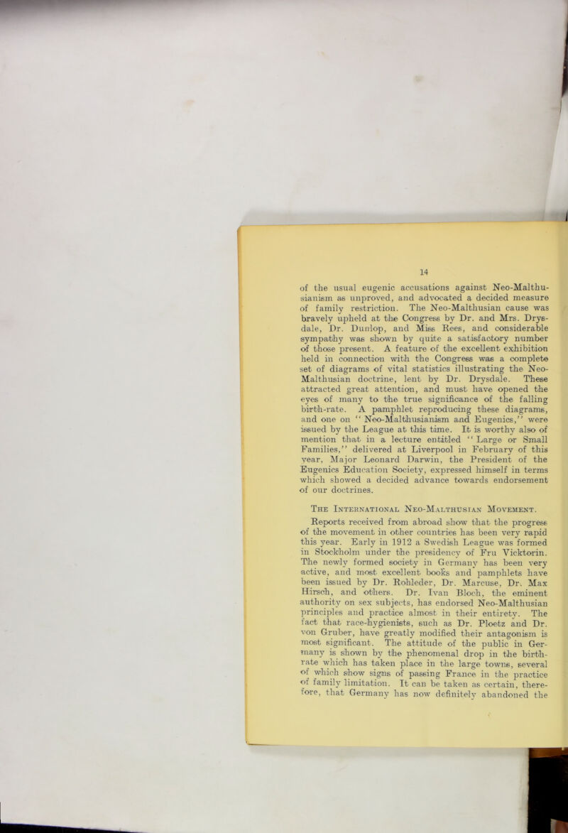 of the usual eugenic accusations against Neo-Malthu- sianism as unproved, and advocated a decided measure of family restriction. The Neo-Malthusian cause was bravely upheld at the Congress by Dr. and Mrs. Drys- dale, Dr. Dunlop, and Miss Rees, and considerable sympatiliy was shown by quite a satisfiactory number of those present. A feature of the excellent exhibition held in coainection with the Congress wias a complete set of diagrams of vital statistics illustrating the Neo- Malthusian doctrine, lent by Dr. Drysdale. These attracted great atteiiition, and must have opened the eyes of many to the true significance of the falling birth-rate. A pamphlet reproducing these diagrams, and one on “ Neo-Malthusianism and Eugenics,” were issued by the League at this time. It is worthy also of mention that in a lecture entitled “ Large or Small Families,” delivered at Liverpool in February of this vear, Major Leonard Darwin, the President of the Eugenics Education Society, expressed himself in terms which showed a decided advance towards endorsement of our doctrines. The International Neo-Malthusian Movement. Reports received from abroad show that the progress of the movement in other countries has been very rapid this year. Early in 1912 a Swedish League was formed in Stockholm under the residency of Fru Vicktorin. The newly formed society in Germanv has been very active, and most excellent books and pamphlets have been issued by Dr. Rohleder, Dr. Marcuse, Dr. Max Hirsch, and others. Dr. Ivan Bloch, the eminent authority on sex subjects, has endorsed Neo-Malthusian principles and practice almost in their entirety. The fact that race-hygienists, such as Dr. Ploetz and Dr. von Gruber, have greatly modified their antagonism is most significant. The attitude of the public in Ger- many is shown by the phenomenal drop in the birth- rate which has taken place in the large towns, several of which show signs of passing France in the practice of family limitation. It can be taken as certain, there- fore, that Germany has now definitely abandoned the
