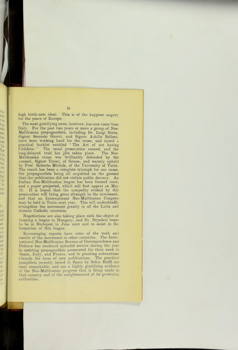 higli birtJi-rate ideal. This is of tlie liappiest augury for tlie peace of Europe. The most gratifying news, however, has now come from Italy. For the past two years or more a group of Neo- Malthusian propagandists, including Dr. Luigi Berta, Signor Secondo Giomi, and Signor Achil'le Belloiii, have been working hard for the cause, and issued a practical booklet entitled “ The Art of not having Children.” The usual prosecution ensued, and the long-delayed trial has just taken place. The Neo- Malthusian cause was brililiantly defended by the counsel. Signor Tironi, of Genoa, and warmly upheld by Prof. I^berto Michels, of the University of Turin. The result has been a complete triumph for our cause, the propagandists being all acquitted on the ground that the puhlioation did not violate public decency. Aji Italian Neo-Malthusian league has been formed since, and a paper projected, which will first appear on May 15. It is hoped that the sympathy evoked by this prosecution will bring great strength to the movement, and that an International Neo-Malthusian Congress may be held in Turin next year. This will undoubtedly strengthen the movement greatly in all the Latin and Bom an Catholic countries. Negotiations are also taking place with the object of forming a league in Hungary, and Dr. Drysdale hopes to be in Budapest in June next and to assist in the formation of this league. Encouraging reports have come of the work and results of the movement in other countries. The Inter- national Neo-Malthusian Bureau of Correspondence and Defence has rendered splendid service during the year in, assisting propagandists prosecuted for their work in Spain, Italy, and France, and in granting subvention.'; towards the issue of new publications. The practical pamphlets recently issued in Spain by Seiior Bulffi are most remarkable, and are a highly gratifying evidence of the Neo-Malthusian progress that is being made in that country and of the enlightenment of its governiiU' authorities.