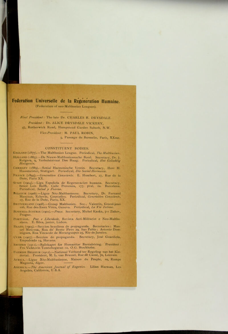 Federation Universelle de la RegeneVation Humaine. (Federation of iieo-MaUinisian Leagues), f'irsl President: The late Dr. CHARLES R. DRYSDALP'. President: Dr. ALICE DRYSDALE VICKERY, 47, Rotherwick Road, Hampstead Garden Suburb, N.W. Vice-President: M. PAUL ROBIN, 5, Passage du Surmelin, Paris, XXme. CONSTITUENT BODIES. E.xgland (1877).—The Malthusian League. Periodical, The Malthusian. Holland (1885).—De Nieuw-Malthusiaansche Bond. Secretary, Dr. J. Rutgers, 9, Verhulslstraat Den Haag. Periodical, Het Gellukkig Hitisgesin. , Germany (1S89).—Sozial Harmonische Verein. Secretary, Herr M. Hausmeister, Stuttgart. Periodical, Die Sozial Harmonic. France (1895).—Generation Consciente. E. Humbert, 27, Rue de la Duee, Paris XX. Sr.MN {1904).—Liga Espahola de Regeneiacion humana. Secretary, Senor Luis Bulffi, Calle Proven/.a, 177, pral. la. Barcelona. Periodical, Salud y Fnerza. Belgiu.m (1906).—Ligue N6o-Malthusienne. Secretary, Dr. Fernand Mascaux, Echevin, Courcelles. Periodical, Geyieration Consciente, 27, Rue de la Du6e, Paris, XX. S\viTZt:KL.AND (1908).—Group Malthusien. Sec., V'alentin, Grand-jean 106, Rue des Eaux Vives, Geneva. Periodical, La Vie Iniime. Bohemia-Austria (1901).—Prace. Secretary, Michel Kaska, 711 Zizhov, Prague. Portl’G.al. Paz e Liberdade, Revista Anti-Militarist e Neo-Malthu- siana. E. Silva, junior, Lisbon. llRAZtL (1905).—Seccion bra.silena de propaganda. Secretaries: Man- uel Moscosa, Rua de’ Bento Pires 29, San Pablo ; Antonio Dom- iniguez, Rua V’izcande de Moranguapez 25, Rio de Janeiro. CcBA (1907).—Seccion de propaganda. Secretary, Jos^ Guardiola, Empedrado 14, Havana. Sweden (1911).—Sallskapet for Humanitar Barnalstring. President: Fru Vicktorin Tomtebogatan 12, O.G. Stockholm. Fi.enish Belgium (1912).—National Verbond ter Regeling van het Kin- dertal. Pre.sident, M. L. van Brus.sel, Rue de Canal, 70, Louvain. Africa.—Ligue N6o-Malthusienne, Maison du Peuple, 10, Rampe Magenta, Alger. America. — The American Journal of Eugenics. Lilian Harman, Los Angeles, California, U.S.A. I