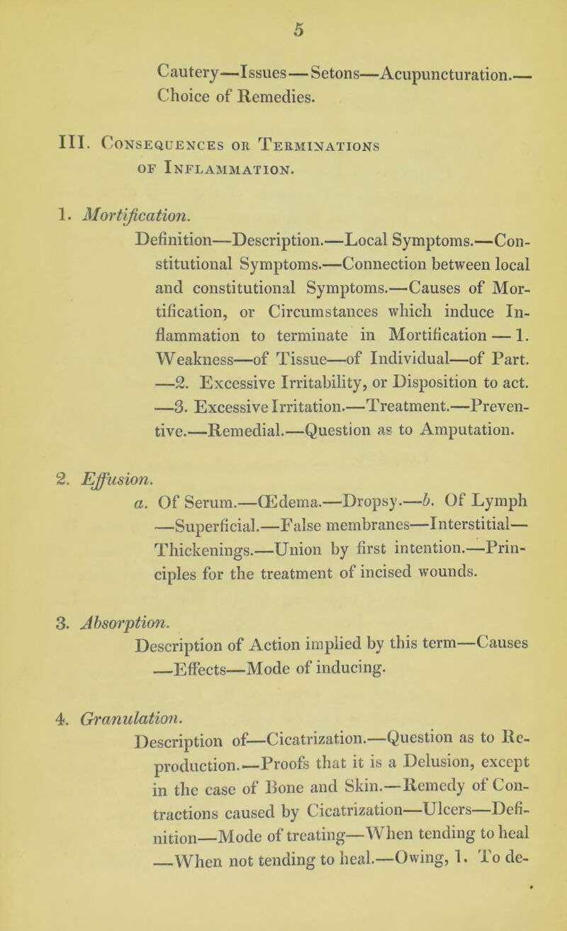 Cautery—Issues — Setons—Acupuncturation.— Choice of Remedies. III. Consequences ok Terminations OF Inflammation. 1. Mortification. Definition—Description.—Local Symptoms.—Con- stitutional Symptoms.—Connection between local and constitutional Symptoms.—Causes of Mor- tification, or Circumstances which induce In- flammation to terminate in Mortification — 1. Weakness—of Tissue—of Individual—of Part. —2. Excessive Irritability, or Disposition to act. —3. Excessive Irritation.—Treatment.—Preven- tive.—Remedial.—Question as to Amputation. 2. Effusion. a. Of Serum.—CEdema.—Dropsy.—b. Of Lymph —Superficial.—False membranes—Interstitial— Thickenings.—Union by first intention.—Prin- ciples for the treatment of incised wounds. 3. Absorption. Description of Action implied by this term—Causes —Effects—Mode of inducing. 4. Granulation. Description of—Cicatrization.—Question as to Re- production.—Proofs that it is a Delusion, except in the case of Bone and Skin.—Remedy of Con- tractions caused by Cicatrization—Ulcers—Defi- nition—Mode of treating—When tending to heal When not tending to heal.—Owing, 1. To de-