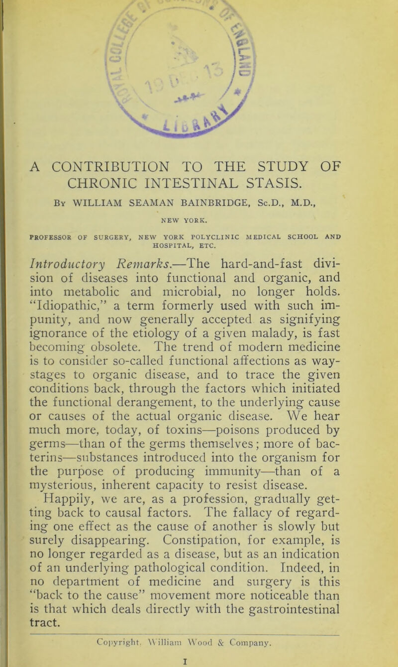 A CONTRIBUTION TO THE STUDY OF CHRONIC INTESTINAL STASIS. By william SEAMAN BAINBRIDGE, Sc.D., M.D., NEW YORK. PROFESSOR OF SURGERY^ NEW YORK POLYCLINIC MEDICAL SCHOOL AND HOSPITAL, ETC, Introductory Remarks.—The hard-and-fast divi- sion of diseases into functional and organic, and into metabolic and microbial, no longer holds. “Idiopathic,” a term formerly used with such im- punity, and now generally accepted as signifying ignorance of the etiology of a given malady, is fast becoming obsolete. The trend of modern medicine is to consider so-called functional affections as way- stages to organic disease, and to trace the given conditions back, through the factors which initiated the functional derangement, to the underlying cause or causes of the actual organic disease. We hear much more, today, of toxins—poisons produced by germs—than of the germs themselves; more of bac- terins—substances introduced into the organism for the purpose of producing immunity—than of a mysterious, inherent capacity to resist disease. Happily, we are, as a profession, gradually get- ting back to causal factors. The fallacy of regard- ing one effect as the cause of another is slowly but ’ surely disappearing. Constipation, for example, is no longer regarded as a disease, but as an indication of an underlying pathological condition. Indeed, in no department of medicine and surgery is this “back to the cause” movement more noticeable than is that which deals directly with the gastrointestinal tract. Copyright. William Wood &: Company.