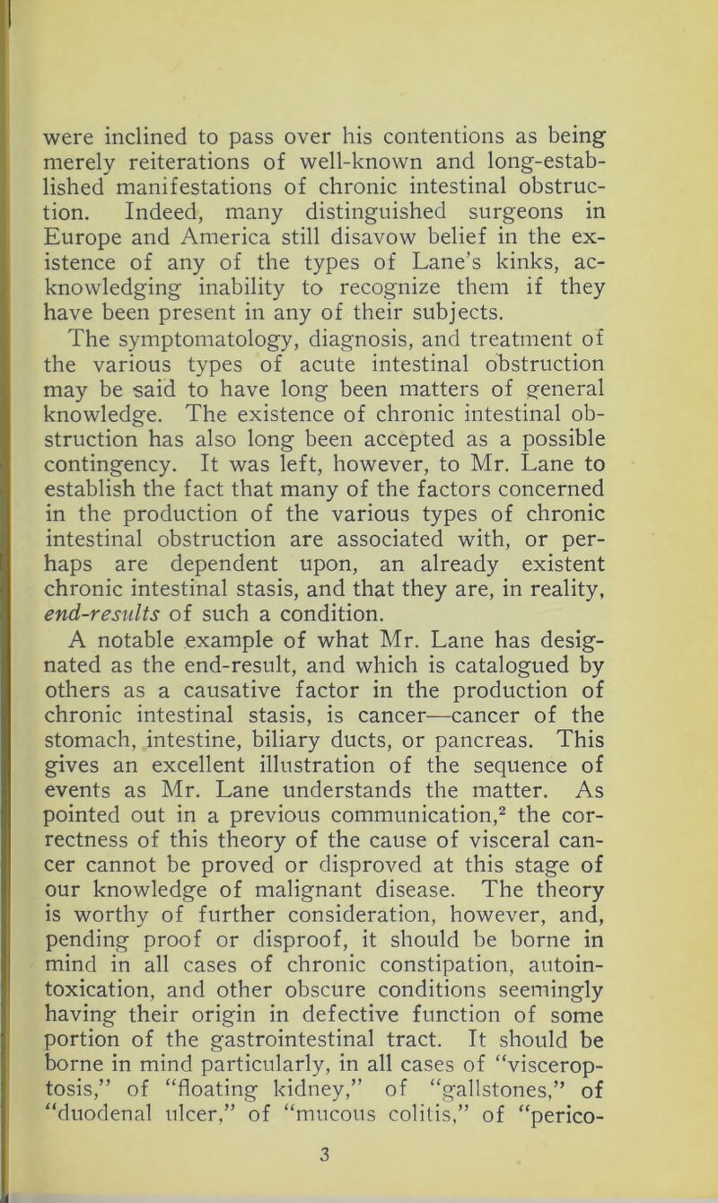 were inclined to pass over his contentions as being merely reiterations of well-known and long-estab- lished manifestations of chronic intestinal obstruc- tion. Indeed, many distinguished surgeons in Europe and America still disavow belief in the ex- istence of any of the types of Lane’s kinks, ac- knowledging inability to recognize them if they have been present in any of their subjects. The symptomatology, diagnosis, and treatment of the various types of acute intestinal obstruction may be said to have long been matters of general knowledge. The existence of chronic intestinal ob- struction has also long been accepted as a possible contingency. It was left, however, to Mr. Lane to establish the fact that many of the factors concerned in the production of the various types of chronic intestinal obstruction are associated with, or per- haps are dependent upon, an already existent chronic intestinal stasis, and that they are, in reality, end-results of such a condition. A notable example of what Mr. Lane has desig- nated as the end-result, and which is catalogued by others as a causative factor in the production of chronic intestinal stasis, is cancer-—cancer of the stomach, intestine, biliary ducts, or pancreas. This gives an excellent illustration of the sequence of events as Mr. Lane understands the matter. As pointed out in a previous communication,^ the cor- rectness of this theory of the cause of visceral can- cer cannot be proved or disproved at this stage of our knowledge of malignant disease. The theory is worthy of further consideration, however, and, pending proof or disproof, it should be borne in mind in all cases of chronic constipation, autoin- toxication, and other obscure conditions seemingly having their origin in defective function of some portion of the gastrointestinal tract. It should be borne in mind particularly, in all cases of “viscerop- tosis,” of “floating kidney,” of “gallstones,” of “duodenal ulcer,” of “mucous colitis,” of “perico-