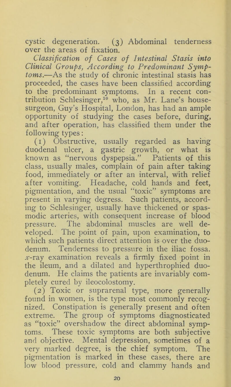 cystic degeneration. (3) Abdominal tenderness over the areas of fixation. Classification of Cases of Intestinal Stasis into Clinical Groups, According to Predominant Symp- toms.—As the study of chronic intestinal stasis has proceeded, the cases have been classified according to the predominant symptoms. In a recent con- tribution Schlesinger,^ who, as Mr. Lane’s house- surgeon, Guy’s Hospital, London, has had an ample opportunity of studying the cases before, during, and after operation, has classified them under the following types: (1) Obstructive, usually regarded as having duodenal ulcer, a gastric growth, or what is known as “nervous dyspepsia.” Patients of this class, usually males, complain of pain after taking food, immediately or after an interval, with relief after vomiting. Lleadache, cold hands and feet, pigmentation, and the usual “toxic” symptoms are present in varying degress. Such patients, accord- ing to Schlesinger, usually have thickened or spas- modic arteries, with consequent increase of blood pressure. The abdominal muscles are well de- veloped. The point of pain, upon examination, to which such patients direct attention is over the duo- denum. Tenderness to pressure in the iliac fossa. x-rdij examination reveals a firmly fixed point in the ileum, and a dilated and hyperthrophied duo- denum. He claims the patients are invariably com- pletely cured by ileocolostomy. (2) Toxic or suprarenal type, more generally found in women, is the type most commonly recog- nized. Constipation is generally present and often extreme. The group of symptoms diagnosticated as “toxic” overshadow the direct abdominal symp- toms. These toxic symptoms are both subjective and objective. Mental depression, sometimes of a very marked degree, is the chief symptom. The pigmentation is marked in these cases, there are low blood pressure, cold and clammy hands and