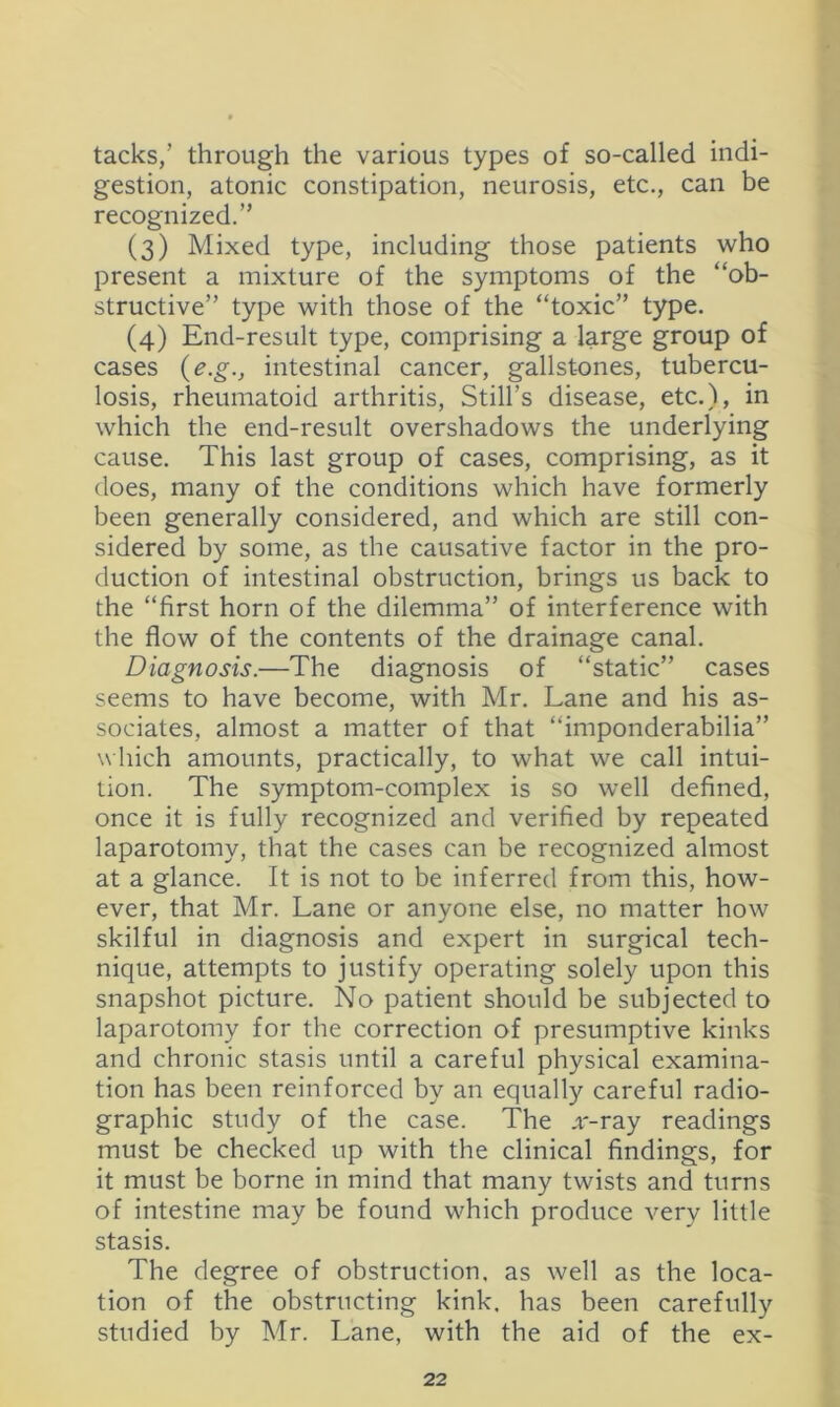 tacks/ through the various types of so-called indi- gestion, atonic constipation, neurosis, etc., can be recognized.” (3) Mixed type, including those patients who present a mixture of the symptoms of the “ob- structive” type with those of the “toxic” type. (4) End-result type, comprising a large group of cases {e.g., intestinal cancer, gallstones, tubercu- losis, rheumatoid arthritis. Still’s disease, etc,), in which the end-result overshadows the underlying cause. This last group of cases, comprising, as it does, many of the conditions which have formerly been generally considered, and which are still con- sidered by some, as the causative factor in the pro- duction of intestinal obstruction, brings us back to the “first horn of the dilemma” of interference with the flow of the contents of the drainage canal. Diagnosis.—The diagnosis of “static” cases seems to have become, with Mr. Lane and his as- sociates, almost a matter of that “imponderabilia” w hich amounts, practically, to what we call intui- tion. The symptom-complex is so well defined, once it is fully recognized and verified by repeated laparotomy, that the cases can be recognized almost at a glance. It is not to be inferred from this, how- ever, that Mr. Lane or anyone else, no matter how skilful in diagnosis and expert in surgical tech- nique, attempts to justify operating solely upon this snapshot picture. No patient should be subjected to laparotomy for the correction of presumptive kinks and chronic stasis until a careful physical examina- tion has been reinforced by an equally careful radio- graphic study of the case. The jr-ray readings must be checked up with the clinical findings, for it must be borne in mind that many twists and turns of intestine may be found which produce verv little stasis. The degree of obstruction, as well as the loca- tion of the obstructing kink, has been carefully studied by Mr. Lane, with the aid of the ex-