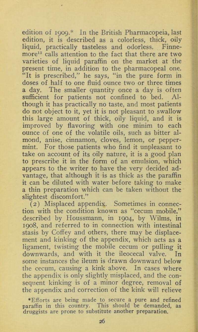 edition of 1909.* In the British Pharmacopeia, last edition, it is described as a colorless, thick, oily liquid, practically tasteless and odorless. Finne- more^^ calls attention to the fact that there are two varieties of liquid paraffin on the market at the present time, in addition to the pharmacopeal one. “It is prescribed,” he says, “in the pure form in doses of half to one fluid ounce two or three times a day. The smaller quantity once a day is often sufficient for patients not confined to bed. Al- though it has practically no taste, and most patients do not object to it, yet it is not pleasant to swallow this large amount of thick, oily liquid, and it is improved by flavoring with one minim to each ounce of one of the volatile oils, such as bitter al- mond, anise, cinnamon, cloves, lemon, or pepper- mint. For those patients who find it unpleasant to take on account of its oily nature, it is a good plan to prescribe it in the form of an emulsion, which appears to the writer to have the very decided ad- vantage, that although it is as thick as the paraffin it can be diluted with water before taking to make a thin preparation which can be taken without the slightest discomfort.” (2) Misplaced appendix. Sometimes in connec- tion with the condition known as “cecum mobile,” described by Houssmann, in 1904, by Wilms, in 1908, and referred to in connection with intestinal stasis by Coffey and others, there may be displace- ment and kinking of the appendix, which acts as a ligament, twisting the mobile cecum or pulling it downwards, and with it the ileocecal valve. In some instances the ileum is drawn downward below the cecum, causing a kink above. In cases where the appendix is only slightly misplaced, and the con- sequent kinking is of a minor degree, removal of the appendix and correction of the kink will relieve ♦Efforts are being made to secure a pure and refined paraffin in this country. This should be demanded, as druggists are prone to substitute another preparation.