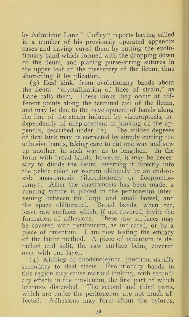 by Arbuthnot Lane.” Coffey^® reports having called in a number of his previously oper^ed appendix cases and having cured them by cutting the evolu- tionary band which formed with the dropping down of the ileum, and placing purse-string sutures in the upper leaf of the mesentery of the ileum, thus shortening it by plication. (3) Ileal kink, from evolutionary bands about the ileum—“crystallization of lines of strain,” as Lane calls them. These kinks may occur at dif- ferent points along the terminal coil of the ileum, and may be due to the development of bands along the line of the strain induced by visceroptosis, in- dependently of misplacement or kinking of the ap- pendix, described under (2). The milder degrees of ileal kink may be corrected by simply cutting the adhesive bands, taking care to cut one way and sew up another, in such way as to lengthen. In the form with broad bands, however, it may be neces- sary to divide the ileum, inserting it directly into the pelvic colon or rectum obliquely by an end-to- side anastomosis (ileocolostomy or ileoproctos- tomy). After the anastomosis has been made, a running suture is placed in the peritoneum inter- vening between the large and small bowel, and the space obliterated. Broad bands, when cut, leave raw surfaces which, if not covered, invite the formation of adhesions. These raw surfaces may be covered with peritoneum, as indicated, or by a piece of omentum. I am now testing the efficacy of the latter method. A piece of omentum is de- tached and split, the raw surface being covered over with one layer. (4) Kinking of duodenojejunal junction, usually secondary to ileal stasis. Evolutionary bands in this region may cause marked kinking, with second- ary effects in the duodenum, the first part of which becomes distended. The second and third parts, which are under the peritoneum, are not much af- fected. .Adhesions may form about the pylorus.