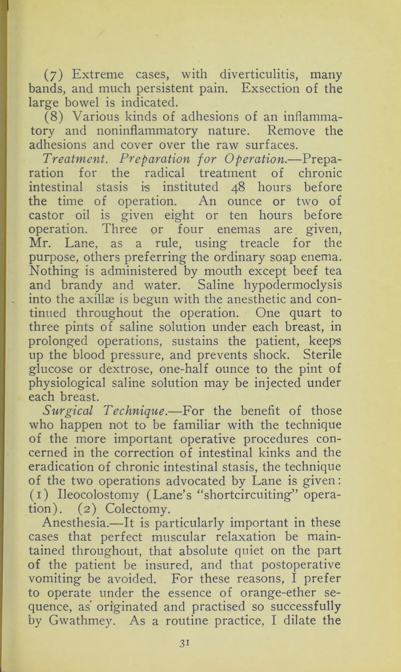 (7) Extreme cases, with diverticulitis, many bands, and much persistent pain. Exsection of the large bowel is indicated. (8) Various kinds of adhesions of an inflamma- tory and noninflammatory nature. Remove the adhesions and cover over the raw surfaces. Treatment. Preparation for Operation.—Prepa- ration for the radical treatment of chronic intestinal stasis is instituted 48 hours before the time of operation. An ounce or two of castor oil is given eight or ten hours before operation. Three or four enemas are given, Mr. Lane, as a rule, using treacle for the purpose, others preferring the ordinary soap enema. Nothing is administered by mouth except beef tea and brandy and water. Saline hypodermoclysis into the axillae is begun with the anesthetic and con- tinued throughout the operation. One quart to three pints of saline solution under each breast, in prolonged operations, sustains the patient, keeps up the blood pressure, and prevents shock. Sterile glucose or dextrose, one-half ounce to the pint of physiological saline solution may be injected under each breast. Surgical Technique.—For the benefit of those who happen not to be familiar with the technique of the more important operative procedures con- cerned in the correction of intestinal kinks and the eradication of chronic intestinal stasis, the technique of the two operations advocated by Lane is given; (i) Ileocolostomy (Lane’s “shortcircuiting” opera- tion). (2) Colectomy. Anesthesia.—It is particularly important in these cases that perfect muscular relaxation be main- tained throughout, that absolute quiet on the part of the patient be insured, and that postoperative vomiting be avoided. For these reasons, I prefer to operate under the essence of orange-ether se- quence, as” originated and practised so successfully by Gwathmey. As a routine practice, I dilate the