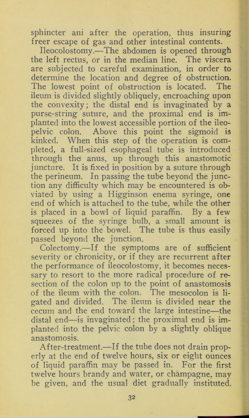 sphincter ani after the operation, thus insuring freer escape of gas and other intestinal contents. Ileocolostomy.—The abdomen is opened through the left rectus, or in the median line. The viscera are subjected to careful examination, in order to determine the location and degree of obstruction. The lowest point of obstruction is located. The ileum is divided slightly obliquely, encroaching upon the convexity; the distal end is invaginated by a purse-string suture, and the proximal end is im- planted into the lowest accessible portion of the ileo- pelvic colon. Above this point the sigmoid is kinked. When this step of the operation is com- pleted, a full-sized esophageal tube is introduced through the anus, up through this anastomotic juncture. It is fixed in position by a suture through the perineum. In passing the tube beyond the junc- tion any difficulty which may be encountered is ob- viated by using a Higginson enema syringe, one end of which is attached to the tube, while the other is placed in a bowl of liquid paraffin. By a few squeezes of the syringe bulb, a small amount is forced up into the bowel. The tube is thus easily passed beyond the junction. Colectomy.—If the symptoms are of sufficient severity or chronicity, or if they are recurrent after the performance of ileocolostomy, it becomes neces- sary to resort to the more radical procedure of re- section of the colon up to the point of anastomosis of the ileum with the colon. The mesocolon is li- gated and divided. The ileum is divided near the cecum and the end toward the large intestine—the distal end—is invaginated; the proximal end is im- planted into the pelvic colon by a slightly oblique anastomosis. After-treatment.—If the tube does not drain prop- erly at the end of twelve hours, six or eight ounces of liquid paraffin may be passed in. For the first twelve hours brandy and water, or champagne, may be given, and the usual diet gradually instituted.